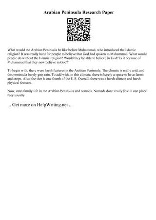 Arabian Peninsula Research Paper
What would the Arabian Peninsula be like before Muhammad, who introduced the Islamic
religion? It was really hard for people to believe that God had spoken to Muhammad. What would
people do without the Islamic religion? Would they be able to believe in God? Is it because of
Muhammad that they now believe in God?
To begin with, there were harsh features in the Arabian Peninsula. The climate is really arid, and
this peninsula barely gets rain. To add with, in this climate, there is barely a space to have farms
and crops. Also, the size is one fourth of the U.S. Overall, there was a harsh climate and harsh
physical features.
Now, onto family life in the Arabian Peninsula and nomads. Nomads don t really live in one place,
they usually
... Get more on HelpWriting.net ...
 