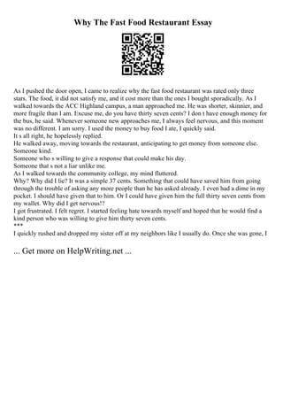 Why The Fast Food Restaurant Essay
As I pushed the door open, I came to realize why the fast food restaurant was rated only three
stars. The food, it did not satisfy me, and it cost more than the ones I bought sporadically. As I
walked towards the ACC Highland campus, a man approached me. He was shorter, skinnier, and
more fragile than I am. Excuse me, do you have thirty seven cents? I don t have enough money for
the bus, he said. Whenever someone new approaches me, I always feel nervous, and this moment
was no different. I am sorry. I used the money to buy food I ate, I quickly said.
It s all right, he hopelessly replied.
He walked away, moving towards the restaurant, anticipating to get money from someone else.
Someone kind.
Someone who s willing to give a response that could make his day.
Someone that s not a liar unlike me.
As I walked towards the community college, my mind fluttered.
Why? Why did I lie? It was a simple 37 cents. Something that could have saved him from going
through the trouble of asking any more people than he has asked already. I even had a dime in my
pocket. I should have given that to him. Or I could have given him the full thirty seven cents from
my wallet. Why did I get nervous!?
I got frustrated. I felt regret. I started feeling hate towards myself and hoped that he would find a
kind person who was willing to give him thirty seven cents.
***
I quickly rushed and dropped my sister off at my neighbors like I usually do. Once she was gone, I
... Get more on HelpWriting.net ...
 