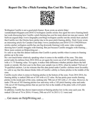 Report On The s Pitch Farming Has Cost His Team About Ten...
Wellington Castillo is not a good pitch framer. Ryan wrote an article (http:/
/camdendepot.blogspot.com/2016/12/welington castillo orioles free agent hot stove framing.html)
last week discussing how Castillo s pitch farming has cost his team about ten runs per season. Jeff
Sullivan argued (http://www.fangraphs.com/blogs/welington castillo isnt the orioles best catcher/)
that Castillo isn t the Orioles best catcher due to his poor pitch framing ability. Nick Cicere wrote
an interesting article for Camden Chat (http://www.camdenchat.com/2016/12/15/13962950/new
orioles catcher welington castillo has one big downside framing) with some video examples
showing how Castillo struggles with framing. But just because Castillo struggles with framing,...
Show more content on Helpwriting.net ...
It s safe to say that this dataset indicates that Castillo is pretty terrible when it comes to framing
pitches up in the zone.
He s not much better relatively speaking when it comes to the middle of the zone. This data
portal ranks his defense from 2014 2016 as yet again the worst out of all 103 qualified catchers
with a 11.75 framing value. Yet again, it makes little difference whether pitchers throw the ball
inside or outside. His best year in the three year sample was in 2016, when he ranked 73rd out of
76 qualified catchers. Let me reiterate that this data portal ranks Castillo s defense most favorably.
It s safe to say that this dataset thinks little of Castillo s ability to frame pitches in the middle of the
zone.
Castillo excels when it comes to framing pitches in the bottom of the zone. From 2014 2016, his
framing ability is ranked 28th out of 103 with a 6.32 value. He has pretty poor results framing
pitches in the inside part of the zone, ranking only 70th out of 103 with a 1.33 value. However, he
ranks 27th out of 103 framing pitches low and away with a 3.03 pitch framing value and ranks
13th out of 103 framing pitches that are just low but in the middle of the plate with a 4.63 pitch
framing value.
In addition, Castillo has shown improvement at framing pitches low in the zone each year. He
ranked 12th out of 76 in 2016 (+9 runs), 29th out of 67 in 2015 (+2.1 runs) and
... Get more on HelpWriting.net ...
 