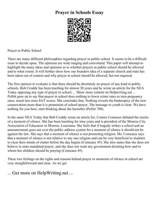 Prayer in Schools Essay
Prayer in Public School
There are many different philosophies regarding prayer in public school. It seems to be a difficult
issue to decide upon. The opinions are wide ranging and convoluted. This paper will attempt to
highlight the many ideas and opinions as to whether prayers in public school should be allowed
and to what extent. It will further show how our founders idea of a separate church and state has
been taken out of context and why prayer in school should be allowed, but not required.
The first opinion to evaluate is that there should be absolutely no prayer of any kind in public
schools. Bob Croddy has been teaching for almost 30 years and he wrote an article for the NEA
Today opposing any type of prayer in school, ... Show more content on Helpwriting.net ...
Pollitt goes on to say that prayer in school does nothing to lower crime rates or teen pregnancy
rates, much less raise SAT scores. She concludes that, Nothing reveals the bankruptcy of the new
conservatism more than it is promotion of school prayer. The message to youth is clear. We have
nothing for you here, start thinking about the hereafter (Pollitt 788).
In the same NEA Today that Bob Croddy wrote an article for, Connie Comeaux debated the merits
of a moment of silence. She has been teaching for nine years and is president of the Monroe City
Association of Educators in Monroe, Louisiana. She feels that if tragedy strikes a school and an
announcement goes out over the public address system for a moment of silence it should not be
against the law. She says that a moment of silence is not promoting religion. Ms. Comeaux says
that a moment of silence is not relative to any one religion and can be very beneficial to students
to clear their minds of clutter before the day begins (Comeaux 45). She also states that she does not
believe in state mandated prayer, and she does not want any government dictating how and to
whom her children should be praying (Comeaux 45).
These two feelings on the rights and reasons behind prayer or moments of silence in school are
very straightforward and clear. As we get
... Get more on HelpWriting.net ...
 