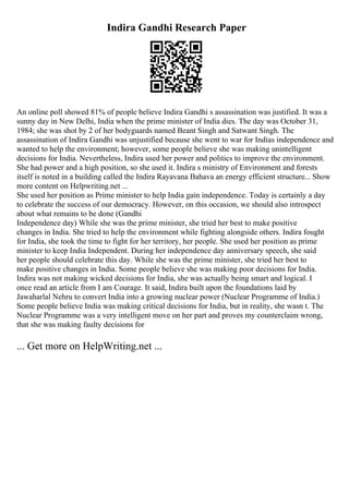 Indira Gandhi Research Paper
An online poll showed 81% of people believe Indira Gandhi s assassination was justified. It was a
sunny day in New Delhi, India when the prime minister of India dies. The day was October 31,
1984; she was shot by 2 of her bodyguards named Beant Singh and Satwant Singh. The
assassination of Indira Gandhi was unjustified because she went to war for Indias independence and
wanted to help the environment; however, some people believe she was making unintelligent
decisions for India. Nevertheless, Indira used her power and politics to improve the environment.
She had power and a high position, so she used it. Indira s ministry of Environment and forests
itself is noted in a building called the Indira Rayavana Bahava an energy efficient structure... Show
more content on Helpwriting.net ...
She used her position as Prime minister to help India gain independence. Today is certainly a day
to celebrate the success of our democracy. However, on this occasion, we should also introspect
about what remains to be done (Gandhi
Independence day) While she was the prime minister, she tried her best to make positive
changes in India. She tried to help the environment while fighting alongside others. Indira fought
for India, she took the time to fight for her territory, her people. She used her position as prime
minister to keep India Independent. During her independence day anniversary speech, she said
her people should celebrate this day. While she was the prime minister, she tried her best to
make positive changes in India. Some people believe she was making poor decisions for India.
Indira was not making wicked decisions for India, she was actually being smart and logical. I
once read an article from I am Courage. It said, Indira built upon the foundations laid by
Jawaharlal Nehru to convert India into a growing nuclear power (Nuclear Programme of India.)
Some people believe India was making critical decisions for India, but in reality, she wasn t. The
Nuclear Programme was a very intelligent move on her part and proves my counterclaim wrong,
that she was making faulty decisions for
... Get more on HelpWriting.net ...
 