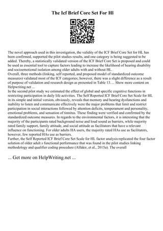 The Icf Brief Core Set For Hl
The novel approach used in this investigation, the validity of the ICF Brief Core Set for HL has
been confirmed, supported the pilot studies results, and one category is being suggested to be
added. Thereby, a statistically validated version of the ICF Brief Core Set is proposed and could
be used as essential tool to capture factors leading to increase the likelihood of hearing disability
and socioemotional isolation among older adults with and without HL.
Overall, three methods (linking, self reported, and proposed model of standardized outcome
measures) validated most of the ICF categories; however, there was a slight difference as a result
of purpose of validation and research design as presented in Table 13.... Show more content on
Helpwriting.net ...
In the second pilot study we estimated the effect of global and specific cognitive functions in
restricting participation in daily life activities. The Self Reported ICF Brief Core Set Scale for HL
in its simple and initial version, obviously, reveals that memory and hearing dysfunctions and
inability to listen and communicate effectively were the major problems that limit and restrict
participation in social interactions followed by attention deficits, temperament and personality,
emotional problems, and sensation of tinnitus. These finding were verified and confirmed by the
standardized outcome measures. In regards to the environmental factors, it is interesting that the
majority of the participants rated background noise and loud sound as barriers, while majority
rated family support, family attitude, and social attitude as facilitators that have a relevant
influence on functioning. For older adults HA users, the majority rated HAs use as facilitators,
however, few reported HAs use as barriers.
Further, the Self Reported ICF Brief Core Set Scale for HL factor analysis replicated the four factor
solution of older adult s functional performance that was found in the pilot studies linking
methodology and qualifier coding procedure (Alfakir, et al., 2015a). The overall
... Get more on HelpWriting.net ...
 