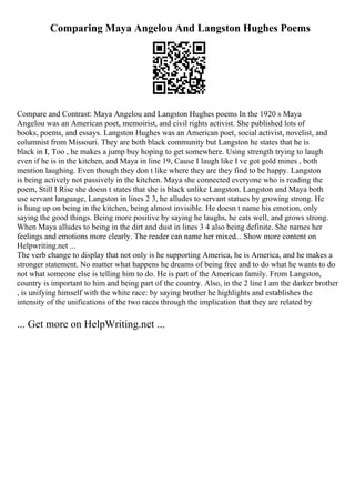 Comparing Maya Angelou And Langston Hughes Poems
Compare and Contrast: Maya Angelou and Langston Hughes poems In the 1920 s Maya
Angelou was an American poet, memoirist, and civil rights activist. She published lots of
books, poems, and essays. Langston Hughes was an American poet, social activist, novelist, and
columnist from Missouri. They are both black community but Langston he states that he is
black in I, Too , he makes a jump buy hoping to get somewhere. Using strength trying to laugh
even if he is in the kitchen, and Maya in line 19, Cause I laugh like I ve got gold mines , both
mention laughing. Even though they don t like where they are they find to be happy. Langston
is being actively not passively in the kitchen. Maya she connected everyone who is reading the
poem, Still I Rise she doesn t states that she is black unlike Langston. Langston and Maya both
use servant language, Langston in lines 2 3, he alludes to servant statues by growing strong. He
is hung up on being in the kitchen, being almost invisible. He doesn t name his emotion, only
saying the good things. Being more positive by saying he laughs, he eats well, and grows strong.
When Maya alludes to being in the dirt and dust in lines 3 4 also being definite. She names her
feelings and emotions more clearly. The reader can name her mixed... Show more content on
Helpwriting.net ...
The verb change to display that not only is he supporting America, he is America, and he makes a
stronger statement. No matter what happens he dreams of being free and to do what he wants to do
not what someone else is telling him to do. He is part of the American family. From Langston,
country is important to him and being part of the country. Also, in the 2 line I am the darker brother
, is unifying himself with the white race: by saying brother he highlights and establishes the
intensity of the unifications of the two races through the implication that they are related by
... Get more on HelpWriting.net ...
 