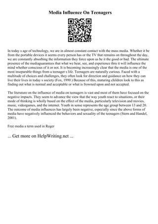 Media Influence On Teenagers
In today s age of technology, we are in almost constant contact with the mass media. Whether it be
from the portable devices it seems every person has or the TV that remains on throughout the day,
we are constantly absorbing the information they force upon us be it the good or bad. The ultimate
presence of the mediaguarantees that what we hear, see, and experience thru it will influence the
mind whether conscious of it or not. It is becoming increasingly clear that the media is one of the
most inseparable things from a teenager s life. Teenagers are naturally curious. Faced with a
multitude of choices and challenges, they often look for direction and guidance on how they can
live their lives in today s society (Fox, 1999.) Because of this, maturing children look to this as
finding out what is normal and acceptable or what is frowned upon and not accepted.
The literature on the influence of media on teenagers is vast and most of them have focused on the
negative impacts. They seem to advance the view that the way youth react to situations, or their
mode of thinking is wholly based on the effect of the media, particularly television and movies,
music, videogames, and the internet. Youth in sense represents the age group between 13 and 20.
The outcome of media influences has largely been negative, especially since the above forms of
media have negatively influenced the behaviors and sexuality of the teenagers (Stern and Handel,
2001).
Free media a term used in Roger
... Get more on HelpWriting.net ...
 