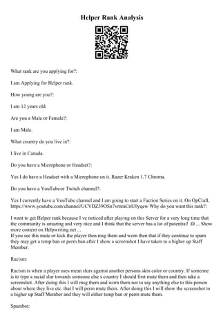 Helper Rank Analysis
What rank are you applying for?:
I am Applying for Helper rank.
How young are you?:
I am 12 years old.
Are you a Male or Female?:
I am Male.
What country do you live in?:
I live in Canada.
Do you have a Microphone or Headset?:
Yes I do have a Headset with a Microphone on it. Razer Kraken 1.7 Chroma.
Do you have a YouTubeor Twitch channel?:
Yes I currently have a YouTube channel and I am going to start a Faction Series on it. On OpCraft.
https://www.youtube.com/channel/UCVDZ39OSn7vrnraCnU0yqew Why do you wantthis rank?:
I want to get Helper rank because I ve noticed after playing on this Server for a very long time that
the community is amazing and very nice and I think that the server has a lot of potential! :D ... Show
more content on Helpwriting.net ...
If you see this mute or kick the player then msg them and worn then that if they continue to spam
they may get a temp ban or perm ban after I show a screenshot I have taken to a higher up Staff
Member.
Racism:
Racism is when a player uses mean slurs against another persons skin color or country. If someone
is to type a racial slur towards someone else s country I should first mute them and then take a
screenshot. After doing this I will msg them and worn them not to say anything else to this person
about where they live etc. that I will perm mute them. After doing this I will show the screenshot to
a higher up Staff Member and they will either temp ban or perm mute them.
Spambot:
 
