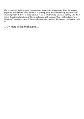 This occurs when a player spams chat rapidly for an excessive amount time. When this happens
players are enable to chat cause the chat is to spammy. I will do /chathalt to stop the player from
spamming the I will do /cc to make sure they re are no IPS from any servers or anything after this I
will do /bminfo to check to see if this player has any ALT accounts. Then I will send proof to a
higher Staff Member to maybe IP ban the player or perm ban them. Then to turn chat back on I will
do
... Get more on HelpWriting.net ...
 