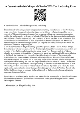 A Deconstructionist Critique of ChopinвЂ™s The Awakening Essay
A Deconstructionist Critique of Chopin s The Awakening
The multiplicity of meanings and (re)interpretations informing critical studies of The Awakening
reveal a novel ripe for deconstructionist critique. Just as Chopin evokes an image of the sea as
symbolic of Edna s shifting consciousness ( never ceasing, whispering, clamoring, murmuring,
inviting the soul to wander in abysses of solitude, 138), likewise the deconstructionist reading of a
text emphasizes fluidity over structure: A text consists of words inscribed in and inextricable from
the myriad discourses that inform it; from the point of view of deconstruction, the boundaries
between any given text and that larger text we call language are always shifting, (297). From this ...
Show more content on Helpwriting.net ...
In her attempt to uncover the grain running against the grain in Chopin s novel, Patricia Yaeger
dismantles conventional approaches to The Awakeningthat regard the work as an emancipatory text
by virtue of its rebellious, adulterous heroine alone. Using Tony Tanner s analysis of Edna s
infidelity as belonging to the tradition of transgressive narratives, highlighted in his work, Adultery
in the Novel, Yaeger conversely emphasizes how Chopin s development of the romance plot
between Edna and Robert supports rather than subverts patriarchy. Although Edna credits Robert
with [awakening] me last summer out of a life long, stupid dream, her love for him interrupts rather
than inspires her awakening, for Edna has simply jumped from the shelter of Leonce s money and
the social stability he affords to the school girl fantasy of romantic love Robert represents. In each
relationship, whether financially or emotionally, Edna remains dependent upon a man, but more
significantly, men exist as the mirror through which Edna perceives herself. Without Robert, Edna
forfeits the life she began to construct for herself, as well as the burgeoning female subjectivity
awakened the summer before.
Though Yaeger unveils the social acquiescence underlying the romance plot as distorting what most
scholars identify as Edna s social defiance, she unearths emancipatory strategies within Chopin s
text that prove far more
... Get more on HelpWriting.net ...
 