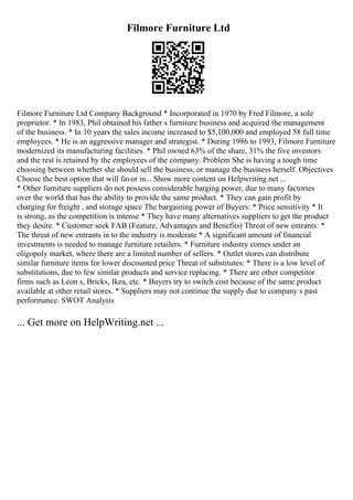 Filmore Furniture Ltd
Filmore Furniture Ltd Company Background * Incorporated in 1970 by Fred Filmore, a sole
proprietor. * In 1983, Phil obtained his father s furniture business and acquired the management
of the business. * In 10 years the sales income increased to $5,100,000 and employed 58 full time
employees. * He is an aggressive manager and strategist. * During 1986 to 1993, Filmore Furniture
modernized its manufacturing facilities. * Phil owned 63% of the share, 31% the five investors
and the rest is retained by the employees of the company. Problem She is having a tough time
choosing between whether she should sell the business, or manage the business herself. Objectives
Choose the best option that will favor in... Show more content on Helpwriting.net ...
* Other furniture suppliers do not possess considerable barging power, due to many factories
over the world that has the ability to provide the same product. * They can gain profit by
charging for freight , and storage space The bargaining power of Buyers: * Price sensitivity * It
is strong, as the competition is intense * They have many alternatives suppliers to get the product
they desire. * Customer seek FAB (Feature, Advantages and Benefits) Threat of new entrants: *
The threat of new entrants in to the industry is moderate * A significant amount of financial
investments is needed to manage furniture retailers. * Furniture industry comes under an
oligopoly market, where there are a limited number of sellers. * Outlet stores can distribute
similar furniture items for lower discounted price Threat of substitutes: * There is a low level of
substitutions, due to few similar products and service replacing. * There are other competitor
firms such as Leon s, Bricks, Ikea, etc. * Buyers try to switch cost because of the same product
available at other retail stores. * Suppliers may not continue the supply due to company s past
performance. SWOT Analysis
... Get more on HelpWriting.net ...
 