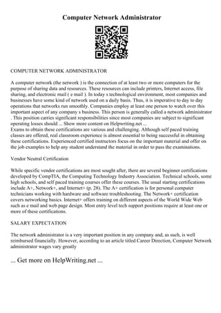 Computer Network Administrator
COMPUTER NETWORK ADMINISTRATOR
A computer network (the network ) is the connection of at least two or more computers for the
purpose of sharing data and resources. These resources can include printers, Internet access, file
sharing, and electronic mail ( e mail ). In today s technological environment, most companies and
businesses have some kind of network used on a daily basis. Thus, it is imperative to day to day
operations that networks run smoothly. Companies employ at least one person to watch over this
important aspect of any company s business. This person is generally called a network administrator
. This position carries significant responsibilities since most companies are subject to significant
operating losses should ... Show more content on Helpwriting.net ...
Exams to obtain these certifications are various and challenging. Although self paced training
classes are offered, real classroom experience is almost essential to being successful in obtaining
these certifications. Experienced certified instructors focus on the important material and offer on
the job examples to help any student understand the material in order to pass the examinations.
Vendor Neutral Certification
While specific vendor certifications are most sought after, there are several beginner certifications
developed by CompTIA, the Computing Technology Industry Association. Technical schools, some
high schools, and self paced training courses offer these courses. The usual starting certifications
include A+, Network+, and Internet+ (p. 28). The A+ certification is for personal computer
technicians working with hardware and software troubleshooting. The Network+ certification
covers networking basics. Internet+ offers training on different aspects of the World Wide Web
such as e mail and web page design. Most entry level tech support positions require at least one or
more of these certifications.
SALARY EXPECTATION
The network administrator is a very important position in any company and, as such, is well
reimbursed financially. However, according to an article titled Career Direction, Computer Network
administrator wages vary greatly
... Get more on HelpWriting.net ...
 