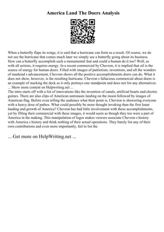 America Land The Doers Analysis
When a butterfly flaps its wings, it is said that a hurricane can form as a result. Of course, we do
not see the hurricane that comes much later we simply see a butterfly going about its business.
How can a butterfly accomplish such a monumental feat and could a human do it too? Well, as
with all actions, it requires energy. In a recent commercial by Chevron, it is implied that oil is the
source of energy for human doers. Filled with images of patriotism, inventions, and all the wonders
of mankind s advancement, Chevron shows all the positive accomplishments doers can do. What it
does not show, however, is the resulting hurricane. Chevron s fallacious commercial about doers is
an example of stacking the deck as it only portrays one standpoint and does not list any alternatives.
... Show more content on Helpwriting.net ...
The intro starts off with a list of innovations like the invention of canals, artificial hearts and electric
guitars. There are also clips of American astronauts landing on the moon followed by images of
American flag. Before even telling the audience what their point is, Chevron is showering everyone
with a heavy dose of pathos. What could possibly be more thought invoking than the first lunar
landing and growth of America? Chevron has had little involvement with these accomplishments,
yet by filling their commercial with these images, it would seem as though they too were a part of
America in the making. This manipulation of logos makes viewers associate Chevron s history
with America s history and think nothing of their actual operations. They barely list any of their
own contributions and even more importantly, fail to list the
... Get more on HelpWriting.net ...
 