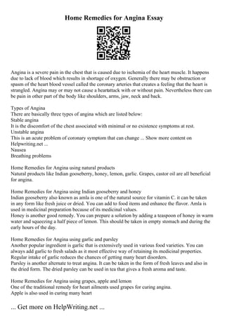 Home Remedies for Angina Essay
Angina is a severe pain in the chest that is caused due to ischemia of the heart muscle. It happens
due to lack of blood which results in shortage of oxygen. Generally there may be obstruction or
spasm of the heart blood vessel called the coronary arteries that creates a feeling that the heart is
strangled. Angina may or may not cause a heartattack with or without pain. Nevertheless there can
be pain in other part of the body like shoulders, arms, jaw, neck and back.
Types of Angina
There are basically three types of angina which are listed below:
Stable angina
It is the discomfort of the chest associated with minimal or no existence symptoms at rest.
Unstable angina
This is an acute problem of coronary symptom that can change ... Show more content on
Helpwriting.net ...
Nausea
Breathing problems
Home Remedies for Angina using natural products
Natural products like Indian gooseberry, honey, lemon, garlic. Grapes, castor oil are all beneficial
for angina.
Home Remedies for Angina using Indian gooseberry and honey
Indian gooseberry also known as amla is one of the natural source for vitamin C. it can be taken
in any form like fresh juice or dried. You can add to food items and enhance the flavor. Amla is
used in medicinal preparation because of its medicinal values.
Honey is another good remedy. You can prepare a solution by adding a teaspoon of honey in warm
water and squeezing a half piece of lemon. This should be taken in empty stomach and during the
early hours of the day.
Home Remedies for Angina using garlic and parsley
Another popular ingredient is garlic that is extensively used in various food varieties. You can
always add garlic to fresh salads as it most effective way of retaining its medicinal properties.
Regular intake of garlic reduces the chances of getting many heart disorders.
Parsley is another alternate to treat angina. It can be taken in the form of fresh leaves and also in
the dried form. The dried parsley can be used in tea that gives a fresh aroma and taste.
Home Remedies for Angina using grapes, apple and lemon
One of the traditional remedy for heart ailments used grapes for curing angina.
Apple is also used in curing many heart
... Get more on HelpWriting.net ...
 
