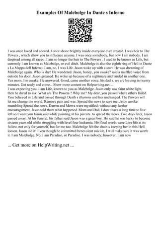 Examples Of Malebolge In Dante s Inferno
I was once loved and adored. I once shone brightly inside everyone ever created. I was heir to The
Powers , which allow you to influence anyone. I was once somebody, but now I am nobody. I am
despised among all races . I am no longer the heir to The Powers . I used to be known as Life, but
currently I am known as Malebolge, or evil ditch. Malebolge is also the eighth ring of Hell in Dante
s La Mappa dell Inferno. I am, no, I was Life. Jason woke up with a start. He was dreaming of
Malebolge again. Who is she? He wondered. Jason, honey, you awake? said a muffled voice from
outside his door. Jason groaned. He woke up because of a nightmare and landed in another one.
Yes mom, I m awake. He answered. Good, came another voice, his dad s. we are leaving in twenty
minutes. Get ready and come... Show more content on Helpwriting.net ...
I was expecting you. I am Life, known to you as Malebolge. Jason only saw faint white light,
then he dared to ask. What are The Powers ? Why me? My dear, you passed where others failed.
You believed in Life and passed through Death s illusions and lies unchanged. The Powers will
let me change the world. Remove pain and war. Spread the news to save me. Jason awoke
mumbling Spread the news. Darren and Merva were mystified; without any further
encouragement, Jason told them what happened. Mom and Dad, I don t have a long time to live
left so I want you Jason said while pointing at his parents. to spread the news. Two days later, Jason
passed away. At his funeral, his father said Jason was a great boy. He said he was lucky to become
sixteen years old while struggling with level four leukemia. His final words were Live life at its
fullest, not only for yourself, but for me too. Malebolge felt the chain s keeping her in this Hell
loosen. Jason did it! Even though he committed benevolent suicide, I will make sure it was worth
it. I am Malebolge. No, I am Paradiso, or Paradise. I was nobody; however, I am now
... Get more on HelpWriting.net ...
 