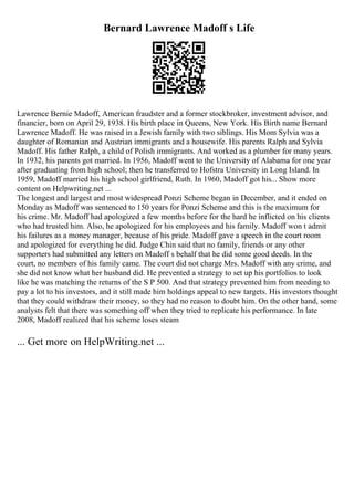 Bernard Lawrence Madoff s Life
Lawrence Bernie Madoff, American fraudster and a former stockbroker, investment advisor, and
financier, born on April 29, 1938. His birth place in Queens, New York. His Birth name Bernard
Lawrence Madoff. He was raised in a Jewish family with two siblings. His Mom Sylvia was a
daughter of Romanian and Austrian immigrants and a housewife. His parents Ralph and Sylvia
Madoff. His father Ralph, a child of Polish immigrants. And worked as a plumber for many years.
In 1932, his parents got married. In 1956, Madoff went to the University of Alabama for one year
after graduating from high school; then he transferred to Hofstra University in Long Island. In
1959, Madoff married his high school girlfriend, Ruth. In 1960, Madoff got his... Show more
content on Helpwriting.net ...
The longest and largest and most widespread Ponzi Scheme began in December, and it ended on
Monday as Madoff was sentenced to 150 years for Ponzi Scheme and this is the maximum for
his crime. Mr. Madoff had apologized a few months before for the hard he inflicted on his clients
who had trusted him. Also, he apologized for his employees and his family. Madoff won t admit
his failures as a money manager, because of his pride. Madoff gave a speech in the court room
and apologized for everything he did. Judge Chin said that no family, friends or any other
supporters had submitted any letters on Madoff s behalf that he did some good deeds. In the
court, no members of his family came. The court did not charge Mrs. Madoff with any crime, and
she did not know what her husband did. He prevented a strategy to set up his portfolios to look
like he was matching the returns of the S P 500. And that strategy prevented him from needing to
pay a lot to his investors, and it still made him holdings appeal to new targets. His investors thought
that they could withdraw their money, so they had no reason to doubt him. On the other hand, some
analysts felt that there was something off when they tried to replicate his performance. In late
2008, Madoff realized that his scheme loses steam
... Get more on HelpWriting.net ...
 