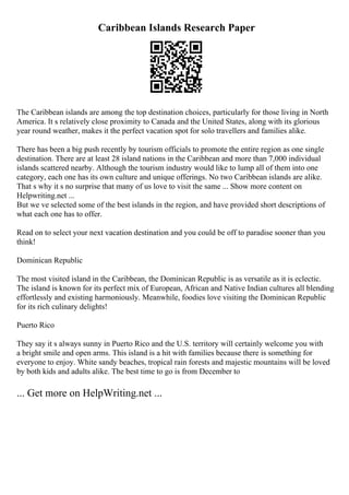 Caribbean Islands Research Paper
The Caribbean islands are among the top destination choices, particularly for those living in North
America. It s relatively close proximity to Canada and the United States, along with its glorious
year round weather, makes it the perfect vacation spot for solo travellers and families alike.
There has been a big push recently by tourism officials to promote the entire region as one single
destination. There are at least 28 island nations in the Caribbean and more than 7,000 individual
islands scattered nearby. Although the tourism industry would like to lump all of them into one
category, each one has its own culture and unique offerings. No two Caribbean islands are alike.
That s why it s no surprise that many of us love to visit the same ... Show more content on
Helpwriting.net ...
But we ve selected some of the best islands in the region, and have provided short descriptions of
what each one has to offer.
Read on to select your next vacation destination and you could be off to paradise sooner than you
think!
Dominican Republic
The most visited island in the Caribbean, the Dominican Republic is as versatile as it is eclectic.
The island is known for its perfect mix of European, African and Native Indian cultures all blending
effortlessly and existing harmoniously. Meanwhile, foodies love visiting the Dominican Republic
for its rich culinary delights!
Puerto Rico
They say it s always sunny in Puerto Rico and the U.S. territory will certainly welcome you with
a bright smile and open arms. This island is a hit with families because there is something for
everyone to enjoy. White sandy beaches, tropical rain forests and majestic mountains will be loved
by both kids and adults alike. The best time to go is from December to
... Get more on HelpWriting.net ...
 