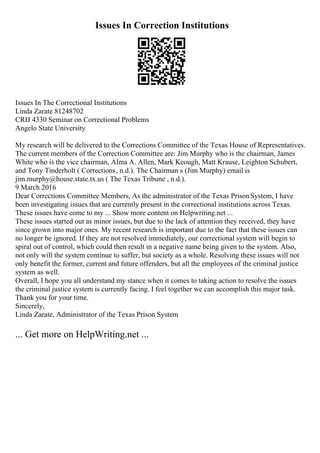Issues In Correction Institutions
Issues In The Correctional Institutions
Linda Zarate 81248702
CRIJ 4330 Seminar on Correctional Problems
Angelo State University
My research will be delivered to the Corrections Committee of the Texas House of Representatives.
The current members of the Correction Committee are: Jim Murphy who is the chairman, James
White who is the vice chairman, Alma A. Allen, Mark Keough, Matt Krause, Leighton Schubert,
and Tony Tinderholt ( Corrections, n.d.). The Chairman s (Jim Murphy) email is
jim.murphy@house.state.tx.us ( The Texas Tribune , n.d.).
9 March 2016
Dear Corrections Committee Members, As the administrator of the Texas PrisonSystem, I have
been investigating issues that are currently present in the correctional institutions across Texas.
These issues have come to my ... Show more content on Helpwriting.net ...
These issues started out as minor issues, but due to the lack of attention they received, they have
since grown into major ones. My recent research is important due to the fact that these issues can
no longer be ignored. If they are not resolved immediately, our correctional system will begin to
spiral out of control, which could then result in a negative name being given to the system. Also,
not only will the system continue to suffer, but society as a whole. Resolving these issues will not
only benefit the former, current and future offenders, but all the employees of the criminal justice
system as well.
Overall, I hope you all understand my stance when it comes to taking action to resolve the issues
the criminal justice system is currently facing. I feel together we can accomplish this major task.
Thank you for your time.
Sincerely,
Linda Zarate, Administrator of the Texas Prison System
... Get more on HelpWriting.net ...
 