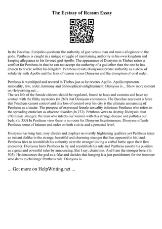 The Ecstasy of Reason Essay
In the Bacchae, Euripides questions the authority of god versus man and man s allegiance to the
gods. Pentheus is caught in a unique struggle of maintaining authority in his own kingdom and
keeping allegiance to his favored god Apollo. The appearance of Dionysus in Thebes raises a
conflict for Pentheus in that he can not accept the authority of a god other than the one he has
chosen to revere within his kingdom. Pentheus resists Dionysussupreme authority as a show of
solidarity with Apollo and the laws of reason versus Dionysus and the disruption of civil order.
Pentheus is worshiped and revered in Thebes just as he reveres Apollo. Apollo represents
rationality, law, order, harmony and philosophical enlightenment. Dionysus is... Show more content
on Helpwriting.net ...
The sex life of the female citizens should be regulated, bound to laws and customs and have no
contact with the filthy mysteries (ln 260) that Dionysus commands. The Bacchae represent a force
that Pentheus cannot control and this loss of control over his city is the ultimate unmanning of
Pentheus as a leader. The prospect of expressed female sexuality infuriates Pentheus who refers to
the spreading eroticism as obscene disorder (ln 232). Pentheus vows to destroy Dionysus, that
effeminate stranger, the man who infects our women with this strange disease and pollutes our
beds. (ln 353) In Pentheus view there is no room for Dionysus licentiousness. Dionysus offends
Pentheus sense of balance and order on both a civic and a personal level.
Dionysus has long hair, rosy cheeks and displays no overtly frightening qualities yet Pentheus takes
an instant dislike to the strange, beautiful and charming stranger that has appeared in his land.
Pentheus tries to reestablish his authority over the stranger during a verbal battle upon their first
encounter. Dionysus baits Pentheus to try and reestablish his rule and Pentheus asserts his position
as a great and powerful ruler by announcing, But I say: chain him. And I am the stronger here. (ln
503). He denounces the god as a fake and decides that hanging is a just punishment for the imposter
who dares to challenge Pentheus rule. Dionysus is
... Get more on HelpWriting.net ...
 