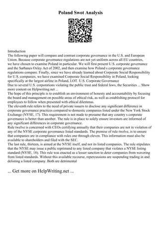 Poland Swot Analysis
Introduction
The following paper will compare and contrast corporate governance in the U.S. and European
Union. Because corporate governance regulations are not yet uniform across all EU countries,
we have chosen to examine Poland in particular. We will first present U.S. corporate governance
and the Sarbanes Oxley Act of 2002, and then examine how Poland s corporate governance
regulations compare. Finally, since we have already learned about Corporate Social Responsibility
for U.S. companies, we have examined Corporate Social Responsibility in Poland, looking
specifically at the largest airline in Poland, LOT. U.S. Corporate Governance
Due to several U.S. corporations violating the public trust and federal laws, the Securities ... Show
more content on Helpwriting.net ...
The hope of this principle is to establish an environment of honesty and accountability by focusing
the board and management on possible areas of ethical risk, as well as establishing protocol for
employees to follow when presented with ethical dilemmas.
The eleventh rule refers to the need of private issuers to disclose any significant difference in
corporate governance practices compared to domestic companies listed under the New York Stock
Exchange (NYSE, 17). This requirement is not made to presume that any country s corporate
governance is better than another. The rule is in place to solely ensure investors are informed of
any significant differences in corporate governance.
Rule twelve is concerned with CEOs certifying annually that their companies are not in violation of
any of the NYSE corporate governance listed standards. The premise of rule twelve, is to ensure
that companies are in compliance with rules one through eleven. This information must also be
available to shareholders and filed with the SEC.
The last rule, thirteen, is aimed at the NYSE itself, and not its listed companies. The rule stipulates
that the NYSE may issue a public reprimand to any listed company that violates a NYSE listing
standard (NYSE, 18). This rule was enacted as a lesser sanction to deter companies from wavering
from listed standards. Without this available recourse, repercussions are suspending trading in and
delisting a listed company. Both are detrimental
... Get more on HelpWriting.net ...
 