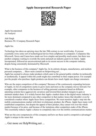 Apple Incorporated Research Paper
Apple Incorporated:
An Analysis
Adit Singh
Business 50.1 Company Research Paper
Apple Inc.
Technology has taken an uprising since the late 20th century to our world today. Everyone
essentially owns some sort of technological device from cellphones to computers. Companies like
Microsoft, Xerox and Canon have made our lives simpler and possibly much easier, but there was
another company waiting to override the norm and push an industry giant to its limits. Apple
Incorporated, followed an unconventional path to its recent success in the computer industry,
despite being consistently dominated by Microsoft.
What is the business of this company? Apple Inc. In its entirety designs, manufactures, and markets
personal computers, ... Show more content on Helpwriting.net ...
Apple has seemed to always make products which cater to the general public whether its technically
or aesthetically. It appeal within the youth might also contribute to their output power. For example
just the people who purchase Apple products can dictate how much Apple can charge consumers.
Who are the major competitors of this company? Because of the continuously expanding horizons
of Apple, its list of competitors seems to grow more and more as the company moves forward. For
example, other companies in the business of selling personal computers based on different
operating systems have aggressively cut prices and lowered their product margins to gain or
maintain market share. It is widely known that Apple s market share in the digital music industry is
far more dominant compared to any other competitor in that market, hence that shouldn t even be
considered a market where Apple faces fierce competition. We must mention Apple s step into the
mobile communications market with their revolutionary product, the iPhone. Apple faces many well
established competitors, but despite the appeal of their product, they cannot win over the whole
market because of its price, and because of the imitations other competitors make of the iPhone.
This essentially reduces Apple s chance to completely take over the mobile communications market.
What are the core competencies of this company and how are these used to competitive advantage?
Apple is unique in the sense that
... Get more on HelpWriting.net ...
 