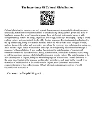 The Importance Of Cultural Globalization
Cultural globalization supposes, not only empiric human contacts among civilizations (transporter
revolution), but also intellectual instruments of understanding among contact groups in a more or
less brutal manner. Let us call humanist sciences those intellectual instruments, having a wide
enough meaning: history, philology, linguistics, archeology, sociology, philosophy. Trying to create
a global culture, an important role is played by foreign languages. English is undoubtedly placed in
the top of hierarchy, being used both in Romania and in the whole world in all its types: written,
spoken, formal, informal as well as registers specialized for economy, law, technique, journalism etc.
It has become lingua franca by excellence and keeps on strengthening this domination through a
process of self consolidation. It also reached Romania as the main language of international
communication in the field of business, policy, administration, science and academic world, being
as well the dominant language of global publications and popular culture. The main language in the
field of computers is English, being the written language for Windows and Internet protocols. At
the same time, English is the language used in safety procedures, such as air traffic control. Over
two thirds of total scientists in the world write in English, three quarters of international
correspondence is written in English and 80% of information in recovery systems of world
electronic data is stocked in
... Get more on HelpWriting.net ...
 