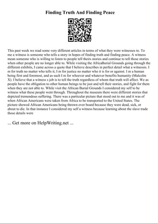Finding Truth And Finding Peace
This past week we read some very different articles in terms of what they were witnesses to. To
me a witness is someone who tells a story in hopes of finding truth and finding peace. A witness
mean someone who is willing to listen to people tell theirs stories and continue to tell those stories
when other people are no longer able to. While visiting the AfricaBurial Grounds going through the
different exhibits, I came across a quote that I believe describes in perfect detail what a witnessis. I
m for truth no matter who tells it, I m for justice no matter who it is for or against. I m a human
being first and foremost, and as such I m for whoever and whatever benefits humanity (Malcolm
X). I believe that a witness s job is to tell the truth regardless of whom that truth will affect. We as
people have the obligation to other human beings to be just and tell their stories, and fight for them
when they are not able to. While visit the African Burial Grounds I considered my self to be
witness what these people went through. Throughout the museum there were different stories that
depicted tremendous suffering. There was a particular picture that stood out to me and it was of
when African Americans were taken from Africa to be transported to the United States. The
picture showed African Americans being thrown over board because they were dead, sick, or
about to die. In that instance I considered my self a witness because learning about the slave trade
those details were
... Get more on HelpWriting.net ...
 