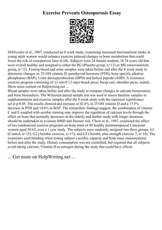 Exercise Prevents Osteoporosis Essay
DiSilvestro et al., 2007, conducted an 8 week study; examining increased micronutrient intake in
young adult women would enhance exercise induced changes in bone metabolism that could
lower the risk of osteoporosis later in life. Subjects were 24 female students 18 24 years old that
were overall healthy and assigned to either the PG (Placebo group, n=12) or MG (micronutrient
group, n=12). Fasting blood and urine samples were taken before and after the 8 week study to
determine changes in: 25 OH vitamin D, parathyroid hormone (PTH), bone specific alkaline
phosphatase (BAP), Urine deoxypyridinoline (DPD) and helical peptide (AHP). A resistance
exercise program consisting of: (3 sets/8 12 reps) bench press, bicep curl, shoulder press, seated...
Show more content on Helpwriting.net ...
Blood samples were taken before and after the study to compare changes in calcium homeostasis
and bone biomarkers. The Wilcoxon paired sample test was used to assess baseline samples to
supplementation and exercise samples after the 8 week study with the statistical significance
set at p 0.05. The results showed and increase of 42.8% in 25 OH vitamin D and a 17.5%
decrease in PTH and 14.6% in BAP. The researchers findings suggest, the combination of vitamin
C and E coupled with aerobic training may improve the regulation of calcium levels through the
effect on bone that normally decreases in the elderly and further study with longer durations
should be undertaken to evaluate BMD and fracture risk. Chow et al., 1987, examined the effect
of two randomized exercise programs on bone mass of 48 healthy postmenopausal Caucasian
women aged 50 62, over a 1 year study. The subjects were randomly assigned into three groups; G1
(Control, n=15), G2 (Aerobic exercise, n=17), and G3 (Aerobic plus strength exercise 3, n=16). The
examiners used blinding when testing subject s aerobic capacity and bone mass measurements
before and after the study. Dietary consumption was not controlled, but required that all subjects
avoid taking calcium, Vitamin D or estrogen during the study that could have effects
... Get more on HelpWriting.net ...
 