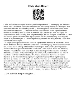 Choir Music History
Choral music started during the Middle Ages in Europe (Stevens 1). The singing was limited to
unison voice (Stevens 1). It increased throughout the 14th century (Stevens 1). The singers start
to be more familiar it music theory (Stevens 1). As money grew in the churches so did choral
music and its acts (Stevens 1). Laws were made to allow churches to find capable choirboys
(Stevens 1). Soon boys were all soloist in their own way (Stevens 1). Choral musicgrew and
adapted to create what it is today, with not just choirboys, but also choirgirls too (Stevens 1). Choir
and music in general are important in my daily life. Choir has been one of my most enjoyable
classes in my freshmen year. If I am having a bad day choir has the ability to make... Show more
content on Helpwriting.net ...
The length of five spaces in a scale is known as a perfect fifth (Shah 42). C major and A minor
start at the head of the circle (Shah 42). At the head of the circle going clockwise, notes rise at a
rate of fifths and do not stop until a limit of seven sharps is made (Shah 42). Going counter
clockwise, the notes go down at a rate for fourths until a limit of seven flats is met (Shah 42).
When the very end of the circle is reached, six flats and sharps will have overrun each other
(Shah 42). Also on the circle, one will begin at a certain pitch, skip twelve tones, and make it
back to the pitch they started with (Shah 43). Pitch is in relation to the wave s frequency
(Petersen 1). The pressure vibrates rapidly wit high notes because of their high frequency
(Petersen 1). Volume and pitch are the two attributes that make up sound (Petersen 1). Noise
level and volume are in relation to the pressure s amplitude (Petersen 2). The force per unit area,
Pascals, is usually used to calculate pressure (Petersen 3). Frequency is equal to string length
(Petersen 3). The rate of a frequency of noise of at least two tones is known as musical interval
(Shah 20). A geometric sequence is fashioned from the frequencies of an octave (Petersen 4). An
exponential function would be seen if such a sequence was graphed (Petersen 4). An
... Get more on HelpWriting.net ...
 