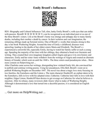 Emily BrontГ« Influences
RD1: Biography and Cultural Influences Tall, slim, lanky Emily BrontГ«; with eyes that can strike
with passion. BrontВ¬В¬В¬В¬В¬В¬В¬Г« can be recognized as an individual poet or as one of
the three BrontГ« sisters. Life at the BrontГ« home was strange and unhappy due to many family
deaths, including their mother s death by cancer. In their isolation and vast imagination, the
remaining siblings made up fictional stories. One of BrontГ« s works that remains strong to this
day is her book Wuthering Heights. Around the time of Emily s childhood, diseases were
sprawling; leading to the deaths of her oldest sisters Maria and Elizabeth. The BrontГ« s
experienced a sorrowful life, especially Emily, having to watch her family suffer at such a young
age. Spending the majority of her time with her siblings, they obtained a bond over literature and
writing. They created their own imaginary kingdom called Angria and gave it its own history and
characters. Emily and her sister Anne withdrew from the writings of Angria and created an alternate
history of Gondal, which went on until the 1840 s. The three sisters used pseudonyms when... Show
more content on Helpwriting.net ...
After Charlotte came across her writings, disregarding how violated Emily felt, she convinced her
to publish and continue writing poems. Using her pseudonym, Ellis Bell, BrontГ« went on to
publish Withering Heights on December 1847. The novel was about a tragic love story focusing on
two families, the Earnshaws and the Linton s. The main character Heathcliff, an orphan taken in by
the Earnshaws, falls in love with his adopted sister, Catherine. Catherine later falls in love with their
neighbor, Edgar Linton, Heathcliff then desires to get revenge on Catherine for what he believes is
rejection. After its release, many reviewers didn t know what to make of Wuthering Heights.
Although it demonstrated a love that turned into a deceitful passion, it is considered an English
literary
... Get more on HelpWriting.net ...
 