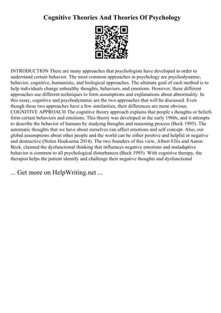 Cognitive Theories And Theories Of Psychology
INTRODUCTION There are many approaches that psychologists have developed in order to
understand certain behavior. The most common approaches in psychology are psychodynamic,
behavior, cognitive, humanistic, and biological approaches. The ultimate goal of each method is to
help individuals change unhealthy thoughts, behaviors, and emotions. However, these different
approaches use different techniques to form assumptions and explanations about abnormality. In
this essay, cognitive and psychodynamic are the two approaches that will be discussed. Even
though these two approaches have a few similarities, their differences are more obvious.
COGNITIVE APPROACH The cognitive theory approach explains that people s thoughts or beliefs
form certain behaviors and emotions. This theory was developed in the early 1960s, and it attempts
to describe the behavior of humans by studying thoughts and reasoning process (Beck 1995). The
automatic thoughts that we have about ourselves can affect emotions and self concept. Also, our
global assumptions about other people and the world can be either positive and helpful or negative
and destructive (Nolen Hoeksema 2014). The two founders of this view, Albert Ellis and Aaron
Beck, claimed the dysfunctional thinking that influences negative emotions and maladaptive
behavior is common to all psychological disturbances (Beck 1995). With cognitive therapy, the
therapist helps the patient identify and challenge their negative thoughts and dysfunctional
... Get more on HelpWriting.net ...
 