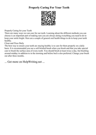 Properly Caring For Your Teeth
Properly Caring for your Teeth
There are many ways we can care for our teeth. Learning about the different methods you can
choose is an important part of making sure you are always doing everything you need to do to
keep your smile bright. Here are a couple of general oral health things to do to keep your teeth
healthy.
Clean and Floss Daily
The best way to ensure your teeth are staying healthy is to care for them properly on a daily
basis. It is recommended you use a soft bristled brush when you brush and that you take special
care to brush the surface area of every tooth. You should brush at least twice a day, but brushing
around midday in addition to in the morning and before bed is also preferred. Change your brush
out after three months.
... Get more on HelpWriting.net ...
 