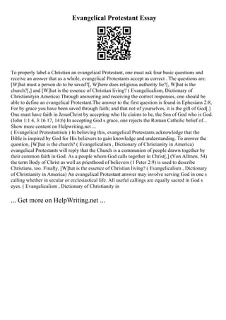 Evangelical Protestant Essay
To properly label a Christian an evangelical Protestant, one must ask four basic questions and
receive an answer that as a whole, evangelical Protestants accept as correct . The questions are:
[W]hat must a person do to be saved?[, W]here does religious authority lie?[, W]hat is the
church?[,] and [W]hat is the essence of Christian living? ( Evangelicalism, Dictionary of
Christianityin America) Through answering and receiving the correct responses, one should be
able to define an evangelical Protestant.The answer to the first question is found in Ephesians 2:8,
For by grace you have been saved through faith; and that not of yourselves, it is the gift of God[.]
One must have faith in JesusChrist by accepting who He claims to be, the Son of God who is God.
(John 1:1 4, 3:16 17, 14:6) In accepting God s grace, one rejects the Roman Catholic belief of...
Show more content on Helpwriting.net ...
( Evangelical Protestantism ) In believing this, evangelical Protestants acknowledge that the
Bible is inspired by God for His believers to gain knowledge and understanding. To answer the
question, [W]hat is the church? ( Evangelicalism , Dictionary of Christianity in America)
evangelical Protestants will reply that the Church is a communion of people drawn together by
their common faith in God. As a people whom God calls together in Christ[,] (Von Allmen, 54)
the term Body of Christ as well as priesthood of believers (1 Peter 2:9) is used to describe
Christians, too. Finally, [W]hat is the essence of Christian living? ( Evangelicalism , Dictionary
of Christianity in America) An evangelical Protestant answer may involve serving God in one s
calling whether in secular or ecclesiastical life. All useful callings are equally sacred in God s
eyes. ( Evangelicalism , Dictionary of Christianity in
... Get more on HelpWriting.net ...
 