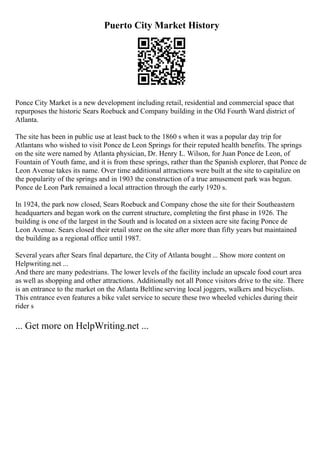 Puerto City Market History
Ponce City Market is a new development including retail, residential and commercial space that
repurposes the historic Sears Roebuck and Company building in the Old Fourth Ward district of
Atlanta.
The site has been in public use at least back to the 1860 s when it was a popular day trip for
Atlantans who wished to visit Ponce de Leon Springs for their reputed health benefits. The springs
on the site were named by Atlanta physician, Dr. Henry L. Wilson, for Juan Ponce de Leon, of
Fountain of Youth fame, and it is from these springs, rather than the Spanish explorer, that Ponce de
Leon Avenue takes its name. Over time additional attractions were built at the site to capitalize on
the popularity of the springs and in 1903 the construction of a true amusement park was begun.
Ponce de Leon Park remained a local attraction through the early 1920 s.
In 1924, the park now closed, Sears Roebuck and Company chose the site for their Southeastern
headquarters and began work on the current structure, completing the first phase in 1926. The
building is one of the largest in the South and is located on a sixteen acre site facing Ponce de
Leon Avenue. Sears closed their retail store on the site after more than fifty years but maintained
the building as a regional office until 1987.
Several years after Sears final departure, the City of Atlanta bought ... Show more content on
Helpwriting.net ...
And there are many pedestrians. The lower levels of the facility include an upscale food court area
as well as shopping and other attractions. Additionally not all Ponce visitors drive to the site. There
is an entrance to the market on the Atlanta Beltline serving local joggers, walkers and bicyclists.
This entrance even features a bike valet service to secure these two wheeled vehicles during their
rider s
... Get more on HelpWriting.net ...
 