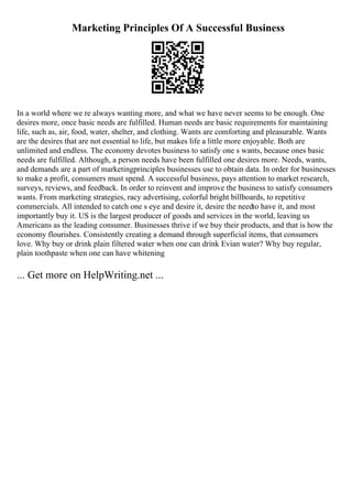 Marketing Principles Of A Successful Business
In a world where we re always wanting more, and what we have never seems to be enough. One
desires more, once basic needs are fulfilled. Human needs are basic requirements for maintaining
life, such as, air, food, water, shelter, and clothing. Wants are comforting and pleasurable. Wants
are the desires that are not essential to life, but makes life a little more enjoyable. Both are
unlimited and endless. The economy devotes business to satisfy one s wants, because ones basic
needs are fulfilled. Although, a person needs have been fulfilled one desires more. Needs, wants,
and demands are a part of marketingprinciples businesses use to obtain data. In order for businesses
to make a profit, consumers must spend. A successful business, pays attention to market research,
surveys, reviews, and feedback. In order to reinvent and improve the business to satisfy consumers
wants. From marketing strategies, racy advertising, colorful bright billboards, to repetitive
commercials. All intended to catch one s eye and desire it, desire the needto have it, and most
importantly buy it. US is the largest producer of goods and services in the world, leaving us
Americans as the leading consumer. Businesses thrive if we buy their products, and that is how the
economy flourishes. Consistently creating a demand through superficial items, that consumers
love. Why buy or drink plain filtered water when one can drink Evian water? Why buy regular,
plain toothpaste when one can have whitening
... Get more on HelpWriting.net ...
 