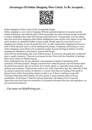 Advantages Of Online Shopping More Likely To Be Accepted...
Online Shopping Is More Likely To Be Accepted By People
Online shopping is a new style of shopping. With the rapid development of economy and the
internet technology, that made the pace of life increasingly fast, more and more people would like
to choose shopping online rather than buying in physical stores. Young people, even the elderly,
they have got used to shopping online.Online shopping has come up into every aspects of our life,
and it becomes an unshakable hobby of many people. People enjoy the convenience way of
shopping,stay at home can get the goods they love. In other words,online shopping has become a
kind of trend, physical stores is slowly abandoned by people, Comparing with buying in a store,
online shopping is more likely to be accepted by people, because the biggest features of online
shopping are embodied in convenience, quicker and cheaper.
Some obvious disadvantages that exist in physical store. In most case, the goods price in physical
store is usually expensive. There are two reasons for that. First of all, the formalities of opening ...
Show more content on Helpwriting.net ...
Some shopkeepers dose not pay attention to the guarantee of quality of goods,they cheat
consumers with fake products. Though consumers know about the picture and information about
the goods from internet, they do not know how exactly quality is, especially luxury goods like
perfume and cell phone. People prefer to able to see, smell, taste before they buy, especially if they
are going to spend more money on it(Burn). it is secure when they are looking at the goods in
physical store, before buying them, people are able to see if there is anything wrong with.
Consumers think that online display can not to justice to many function aspect of luxury
goods(Burn). In the future, I think the internet department will enhance level of network
supervision and crack down on counterfeits. Government will perfect the laws and regulations, set
up a good environment for
... Get more on HelpWriting.net ...
 