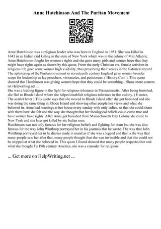 Anne Hutchinson And The Puritan Movement
Anne Hutchinson was a religious leader who was born in England in 1951. She was killed in
1643 in an Indian raid killing in the state of New York which wss in the colony of Mid Atlantic.
Anne Hutchinson fought for women s rights and she gave many girls and women hope that they
might have rights again as shown by this quote, From the early Christian era, female activism in
religious life gave some women high visibility, thus preserving their voices in the historical record.
The splintering of the Puritanmovement in seventeenth century England gave women broader
scope for leadership as lay preachers, visionaries, and petitioners. ( History.Com ). This quote
showed that Hutchinson was giving women hope that they could be something... Show more content
on Helpwriting.net ...
She was a leading figure in the fight for religious tolerance in Massachusetts. After being banished,
she fled to Rhode Island where she helped establish religious tolerance in that colony. ( E notes,
The scarlet letter ) This quote says that she moved to Rhode Island after she got banished and she
was doing the same thing in Rhode Island and showing other people her views and what she
believed in. Anne had meetings at her house every sunday with only ladies, so that she could share
with them how she felt and the way she thought that her theological beliefs could come true and
have women have rights. After Anne got banished from Massachusetts Bay Colony she came to
New York and she later got killed by six Indian men.
Hutchinson was not only famous for her religious beliefs and fighting for them but she was also
famous for the way John Winthrop portrayed her in his journals that he wrote. The way that John
Winthrop portrayed her in he diaries made it sound as if she was a legend and that is the way that
many people saw her after that, many people thought that she was invincible and that she could not
be stopped at what she believed in. This quote I found showed that many people respected her and
what she thought To 19th century America, she was a crusader for religious
... Get more on HelpWriting.net ...
 