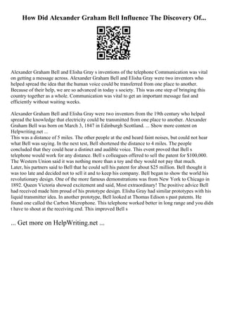 How Did Alexander Graham Bell Influence The Discovery Of...
Alexander Graham Bell and Elisha Gray s inventions of the telephone Communication was vital
on getting a message across. Alexander Graham Bell and Elisha Gray were two inventors who
helped spread the idea that the human voice could be transferred from one place to another.
Because of their help, we are so advanced in today s society. This was one step of bringing this
country together as a whole. Communication was vital to get an important message fast and
efficiently without waiting weeks.
Alexander Graham Bell and Elisha Gray were two inventors from the 19th century who helped
spread the knowledge that electricity could be transmitted from one place to another. Alexander
Graham Bell was born on March 3, 1847 in Edinburgh Scottland. ... Show more content on
Helpwriting.net ...
This was a distance of 5 miles. The other people at the end heard faint noises, but could not hear
what Bell was saying. In the next test, Bell shortened the distance to 4 miles. The people
concluded that they could hear a distinct and audible voice. This event proved that Bell s
telephone would work for any distance. Bell s colleagues offered to sell the patent for $100,000.
The Western Union said it was nothing more than a toy and they would not pay that much.
Later, his partners said to Bell that he could sell his patent for about $25 million. Bell thought it
was too late and decided not to sell it and to keep his company. Bell began to show the world his
revolutionary design. One of the more famous demonstrations was from New York to Chicago in
1892. Queen Victoria showed excitement and said, Most extraordinary! The positive advice Bell
had received made him proud of his prototype design. Elisha Gray had similar prototypes with his
liquid transmitter idea. In another prototype, Bell looked at Thomas Edison s past patents. He
found one called the Carbon Microphone. This telephone worked better in long range and you didn
t have to shout at the receiving end. This improved Bell s
... Get more on HelpWriting.net ...
 