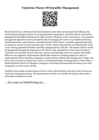 Taylorism Theory Of Scientific Management
Many theorists have influenced and demonstrated certain ideas and concepts that influence the
social and psychological factors in an organisational management. Taylorism theory of scientific
management developed techniques for improving the efficiency of the work process. The scientific
management approach revolves around the idea of arranging for work to accomplish proficiency,
institutionalization, specialization, and improvement. With Taylor s scientific approach decisions
are based on science or exact measurements. Taylor s theory decreased its role dramatically in the
event of being questioned whether scientific managementwas efficient. The human relation school
of management thought developed due to the flaws in the assumptions of the Taylorism theory.
Taylorism was inclined towards efficiency, process and principle, however critiques felt human
behavior was neglected. Organisations should take initiative in helping employees adjust to
organisational life by nurturing cooperative systems between labour and management. Finally, this
essay will reveal the evolution from Taylor s scientific principles of management to Elton Mayo s
Human Relation School of Thought as employee well being and motivation has been given more
recognition over the course of time.
Fredrick Taylor made an observation of men at work which led him to develop what is known as
Taylorism management theory. He theorized that workers were inefficient because they tend to
ration their workload less than
... Get more on HelpWriting.net ...
 