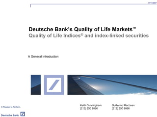 11/14/2007
A General Introduction
Deutsche Bank’s Quality of Life MarketsTM
Quality of Life Indices® and index-linked securities
Keith Cunningham
(212) 250 8866
Guillermo MacLean
(212) 250 8866
 