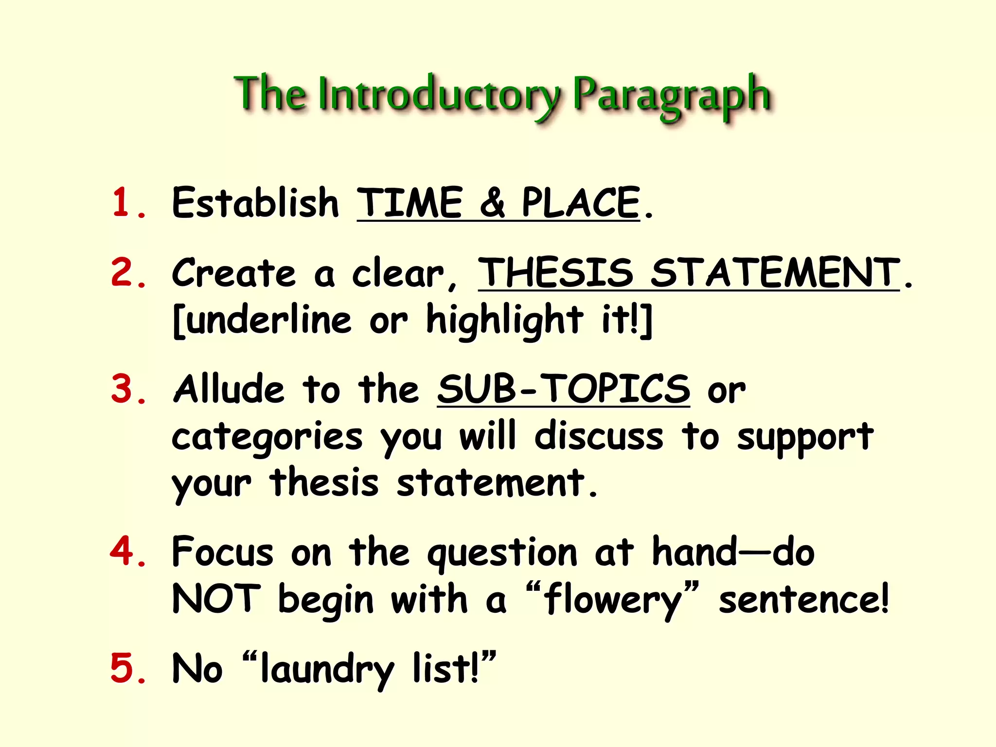 The Introductory Paragraph 
1. Establish TIME & PLACE. 
2. Create a clear, THESIS STATEMENT. 
[underline or highlight it!] 
3. Allude to the SUB-TOPICS or 
categories you will discuss to support 
your thesis statement. 
4. Focus on the question at hand—do 
NOT begin with a “flowery” sentence! 
5. No “laundry list!” 
 