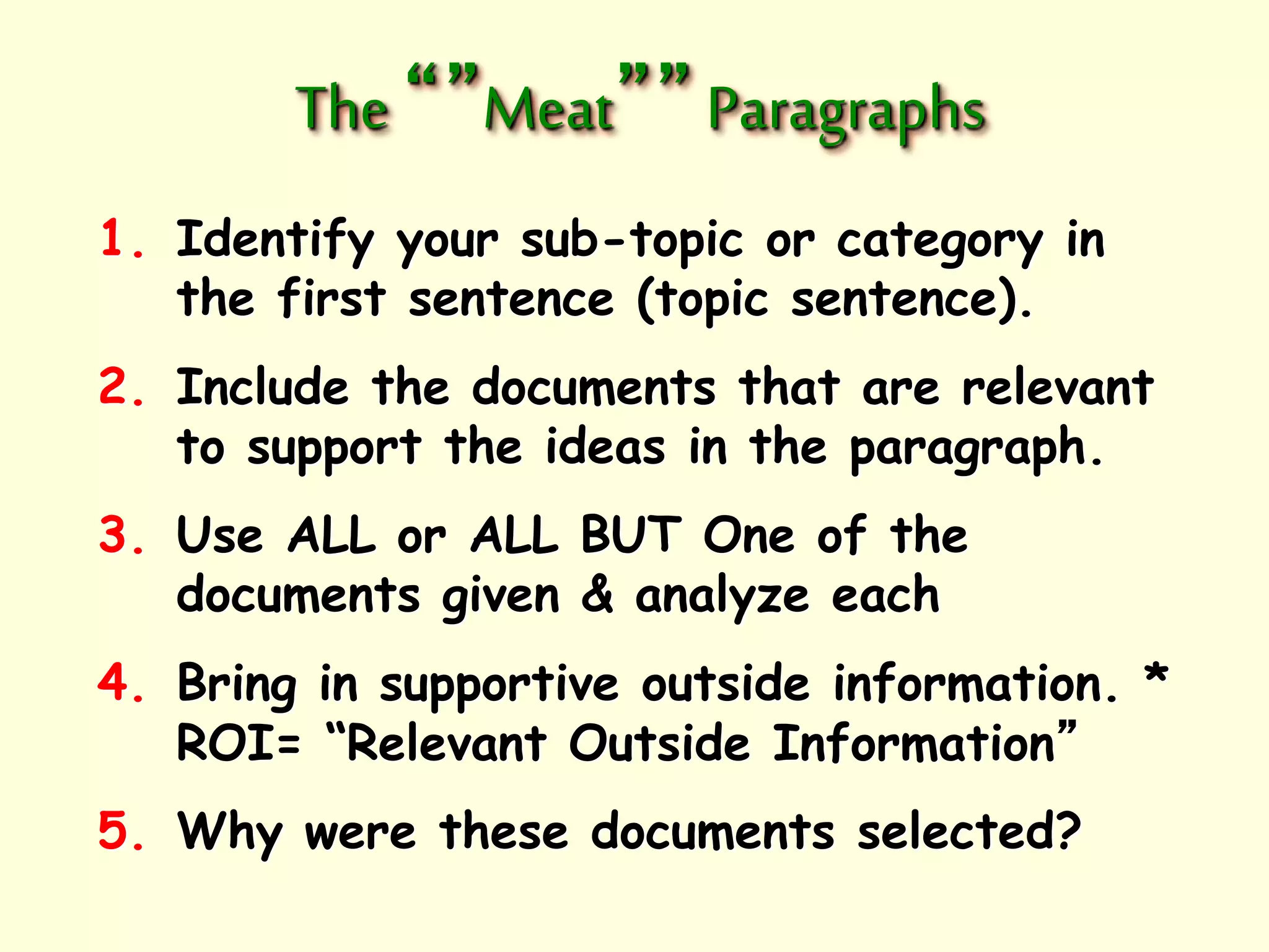 The “”Meat”” Paragraphs 
1. Identify your sub-topic or category in 
the first sentence (topic sentence). 
2. Include the documents that are relevant 
to support the ideas in the paragraph. 
3. Use ALL or ALL BUT One of the 
documents given & analyze each 
4. Bring in supportive outside information. * 
ROI= “Relevant Outside Information” 
5. Why were these documents selected? 
 