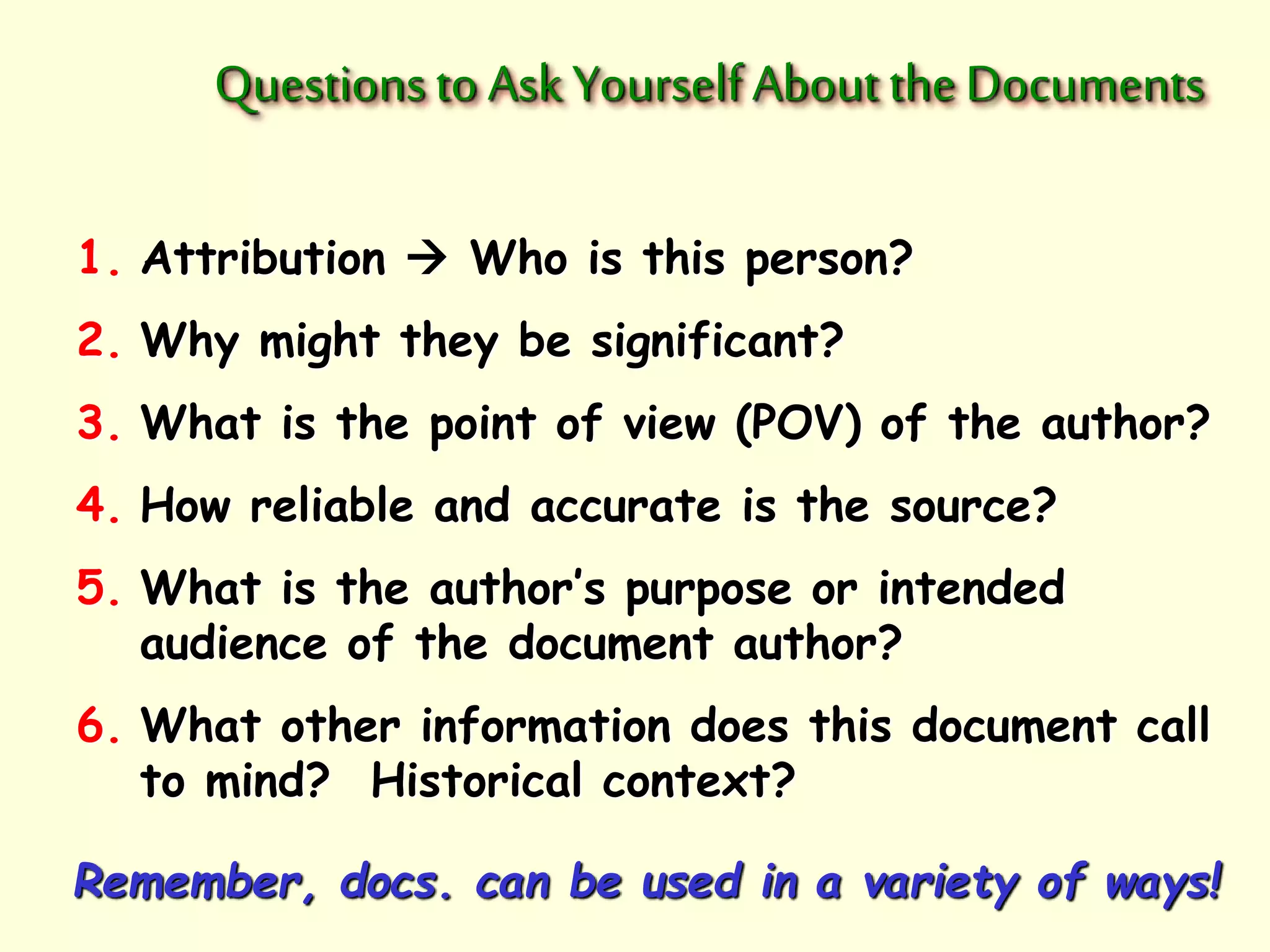 Questions to Ask Yourself About the Documents 
1. Attribution  Who is this person? 
2. Why might they be significant? 
3. What is the point of view (POV) of the author? 
4. How reliable and accurate is the source? 
5. What is the author’s purpose or intended 
audience of the document author? 
6. What other information does this document call 
to mind? Historical context? 
Remember, docs. can be used in a variety of ways! 
 