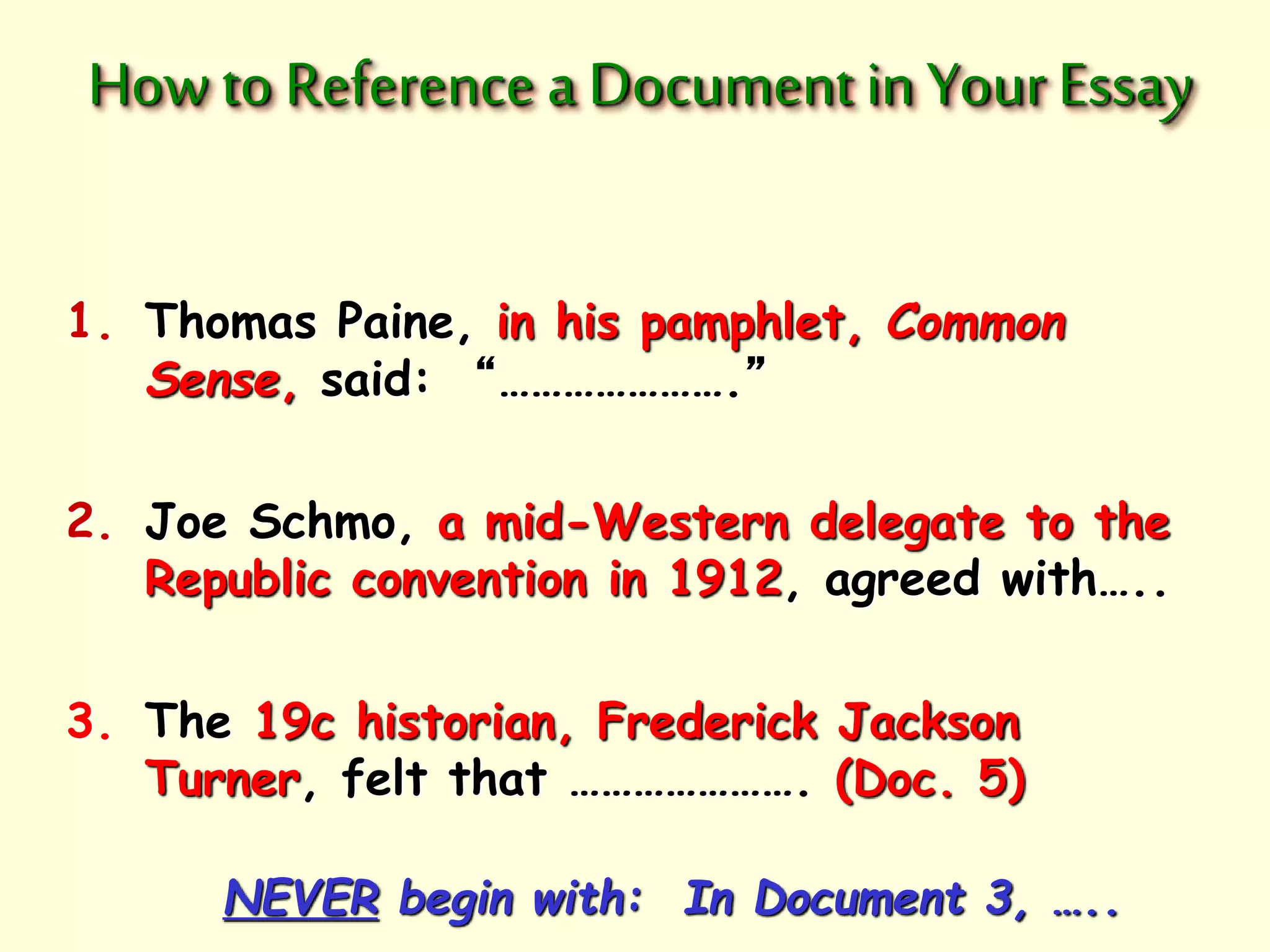 How to Reference a Document in Your Essay 
1. Thomas Paine, in his pamphlet, Common 
Sense, said: “………………….” 
2. Joe Schmo, a mid-Western delegate to the 
Republic convention in 1912, agreed with….. 
3. The 19c historian, Frederick Jackson 
Turner, felt that …………………. (Doc. 5) 
NEVER begin with: In Document 3, ….. 
 