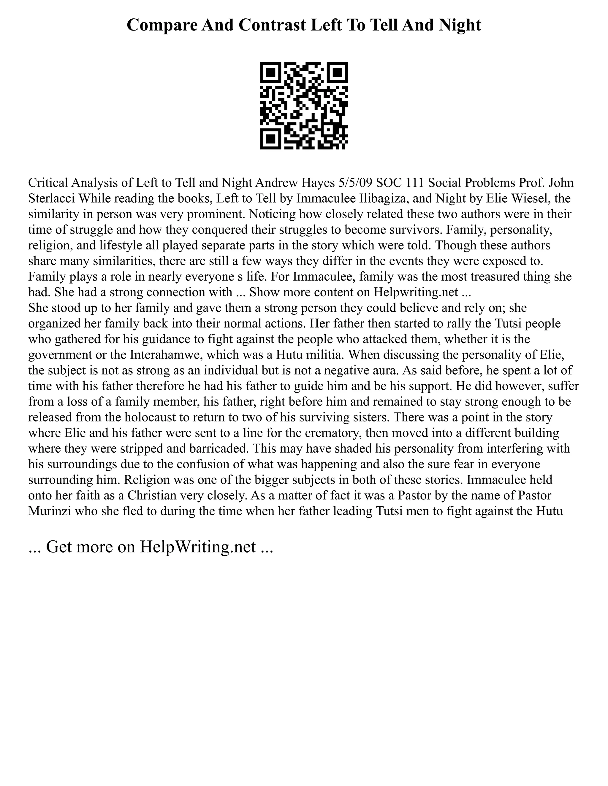 Compare And Contrast Left To Tell And Night
Critical Analysis of Left to Tell and Night Andrew Hayes 5/5/09 SOC 111 Social Problems Prof. John
Sterlacci While reading the books, Left to Tell by Immaculee Ilibagiza, and Night by Elie Wiesel, the
similarity in person was very prominent. Noticing how closely related these two authors were in their
time of struggle and how they conquered their struggles to become survivors. Family, personality,
religion, and lifestyle all played separate parts in the story which were told. Though these authors
share many similarities, there are still a few ways they differ in the events they were exposed to.
Family plays a role in nearly everyone s life. For Immaculee, family was the most treasured thing she
had. She had a strong connection with ... Show more content on Helpwriting.net ...
She stood up to her family and gave them a strong person they could believe and rely on; she
organized her family back into their normal actions. Her father then started to rally the Tutsi people
who gathered for his guidance to fight against the people who attacked them, whether it is the
government or the Interahamwe, which was a Hutu militia. When discussing the personality of Elie,
the subject is not as strong as an individual but is not a negative aura. As said before, he spent a lot of
time with his father therefore he had his father to guide him and be his support. He did however, suffer
from a loss of a family member, his father, right before him and remained to stay strong enough to be
released from the holocaust to return to two of his surviving sisters. There was a point in the story
where Elie and his father were sent to a line for the crematory, then moved into a different building
where they were stripped and barricaded. This may have shaded his personality from interfering with
his surroundings due to the confusion of what was happening and also the sure fear in everyone
surrounding him. Religion was one of the bigger subjects in both of these stories. Immaculee held
onto her faith as a Christian very closely. As a matter of fact it was a Pastor by the name of Pastor
Murinzi who she fled to during the time when her father leading Tutsi men to fight against the Hutu
... Get more on HelpWriting.net ...
 