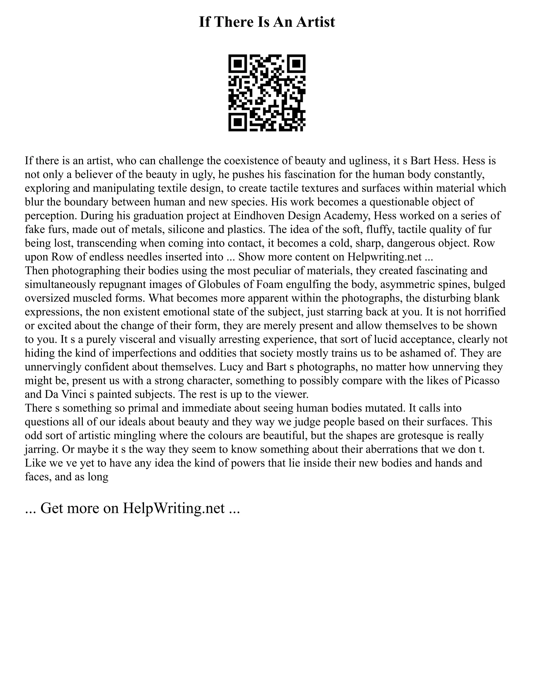 If There Is An Artist
If there is an artist, who can challenge the coexistence of beauty and ugliness, it s Bart Hess. Hess is
not only a believer of the beauty in ugly, he pushes his fascination for the human body constantly,
exploring and manipulating textile design, to create tactile textures and surfaces within material which
blur the boundary between human and new species. His work becomes a questionable object of
perception. During his graduation project at Eindhoven Design Academy, Hess worked on a series of
fake furs, made out of metals, silicone and plastics. The idea of the soft, fluffy, tactile quality of fur
being lost, transcending when coming into contact, it becomes a cold, sharp, dangerous object. Row
upon Row of endless needles inserted into ... Show more content on Helpwriting.net ...
Then photographing their bodies using the most peculiar of materials, they created fascinating and
simultaneously repugnant images of Globules of Foam engulfing the body, asymmetric spines, bulged
oversized muscled forms. What becomes more apparent within the photographs, the disturbing blank
expressions, the non existent emotional state of the subject, just starring back at you. It is not horrified
or excited about the change of their form, they are merely present and allow themselves to be shown
to you. It s a purely visceral and visually arresting experience, that sort of lucid acceptance, clearly not
hiding the kind of imperfections and oddities that society mostly trains us to be ashamed of. They are
unnervingly confident about themselves. Lucy and Bart s photographs, no matter how unnerving they
might be, present us with a strong character, something to possibly compare with the likes of Picasso
and Da Vinci s painted subjects. The rest is up to the viewer.
There s something so primal and immediate about seeing human bodies mutated. It calls into
questions all of our ideals about beauty and they way we judge people based on their surfaces. This
odd sort of artistic mingling where the colours are beautiful, but the shapes are grotesque is really
jarring. Or maybe it s the way they seem to know something about their aberrations that we don t.
Like we ve yet to have any idea the kind of powers that lie inside their new bodies and hands and
faces, and as long
... Get more on HelpWriting.net ...
 
