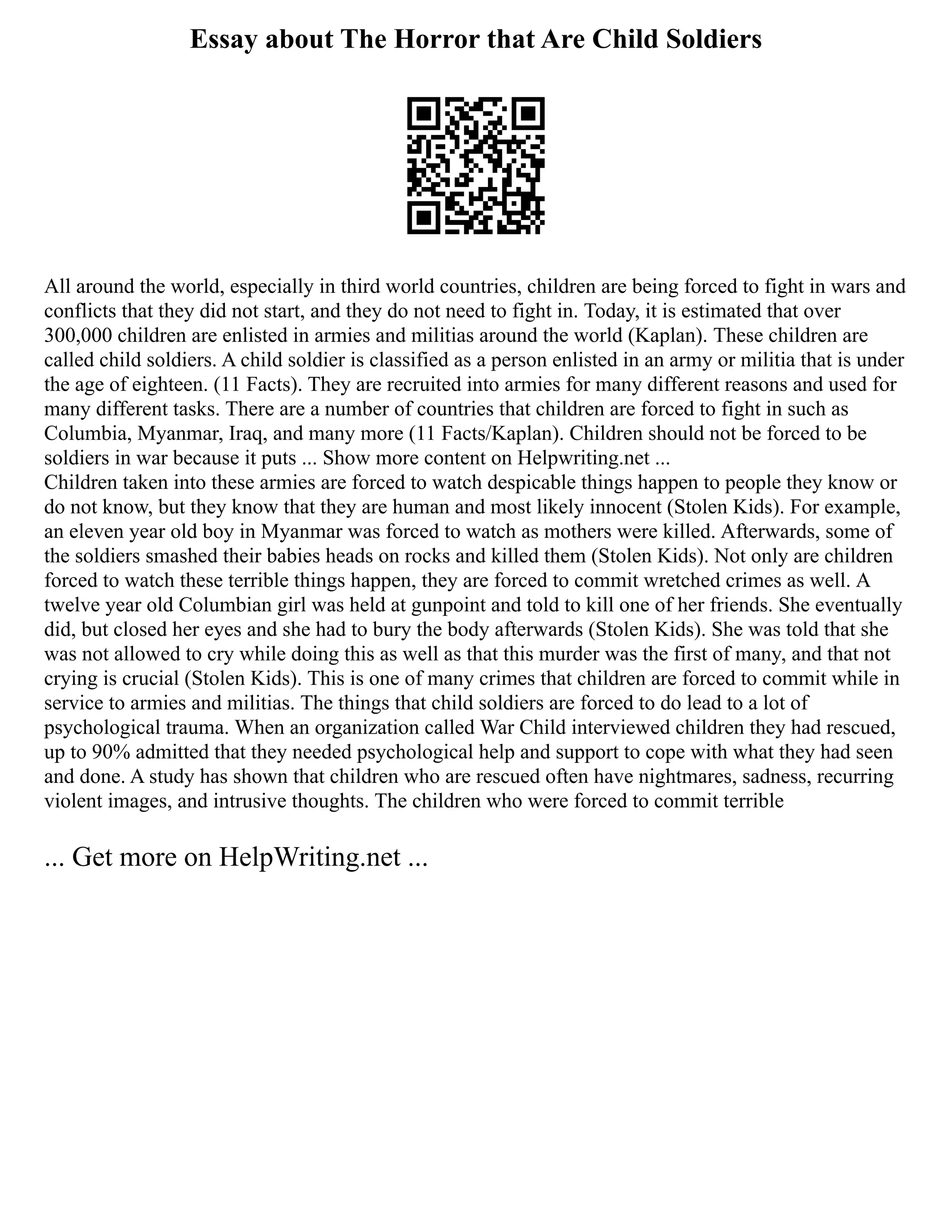 Essay about The Horror that Are Child Soldiers
All around the world, especially in third world countries, children are being forced to fight in wars and
conflicts that they did not start, and they do not need to fight in. Today, it is estimated that over
300,000 children are enlisted in armies and militias around the world (Kaplan). These children are
called child soldiers. A child soldier is classified as a person enlisted in an army or militia that is under
the age of eighteen. (11 Facts). They are recruited into armies for many different reasons and used for
many different tasks. There are a number of countries that children are forced to fight in such as
Columbia, Myanmar, Iraq, and many more (11 Facts/Kaplan). Children should not be forced to be
soldiers in war because it puts ... Show more content on Helpwriting.net ...
Children taken into these armies are forced to watch despicable things happen to people they know or
do not know, but they know that they are human and most likely innocent (Stolen Kids). For example,
an eleven year old boy in Myanmar was forced to watch as mothers were killed. Afterwards, some of
the soldiers smashed their babies heads on rocks and killed them (Stolen Kids). Not only are children
forced to watch these terrible things happen, they are forced to commit wretched crimes as well. A
twelve year old Columbian girl was held at gunpoint and told to kill one of her friends. She eventually
did, but closed her eyes and she had to bury the body afterwards (Stolen Kids). She was told that she
was not allowed to cry while doing this as well as that this murder was the first of many, and that not
crying is crucial (Stolen Kids). This is one of many crimes that children are forced to commit while in
service to armies and militias. The things that child soldiers are forced to do lead to a lot of
psychological trauma. When an organization called War Child interviewed children they had rescued,
up to 90% admitted that they needed psychological help and support to cope with what they had seen
and done. A study has shown that children who are rescued often have nightmares, sadness, recurring
violent images, and intrusive thoughts. The children who were forced to commit terrible
... Get more on HelpWriting.net ...
 