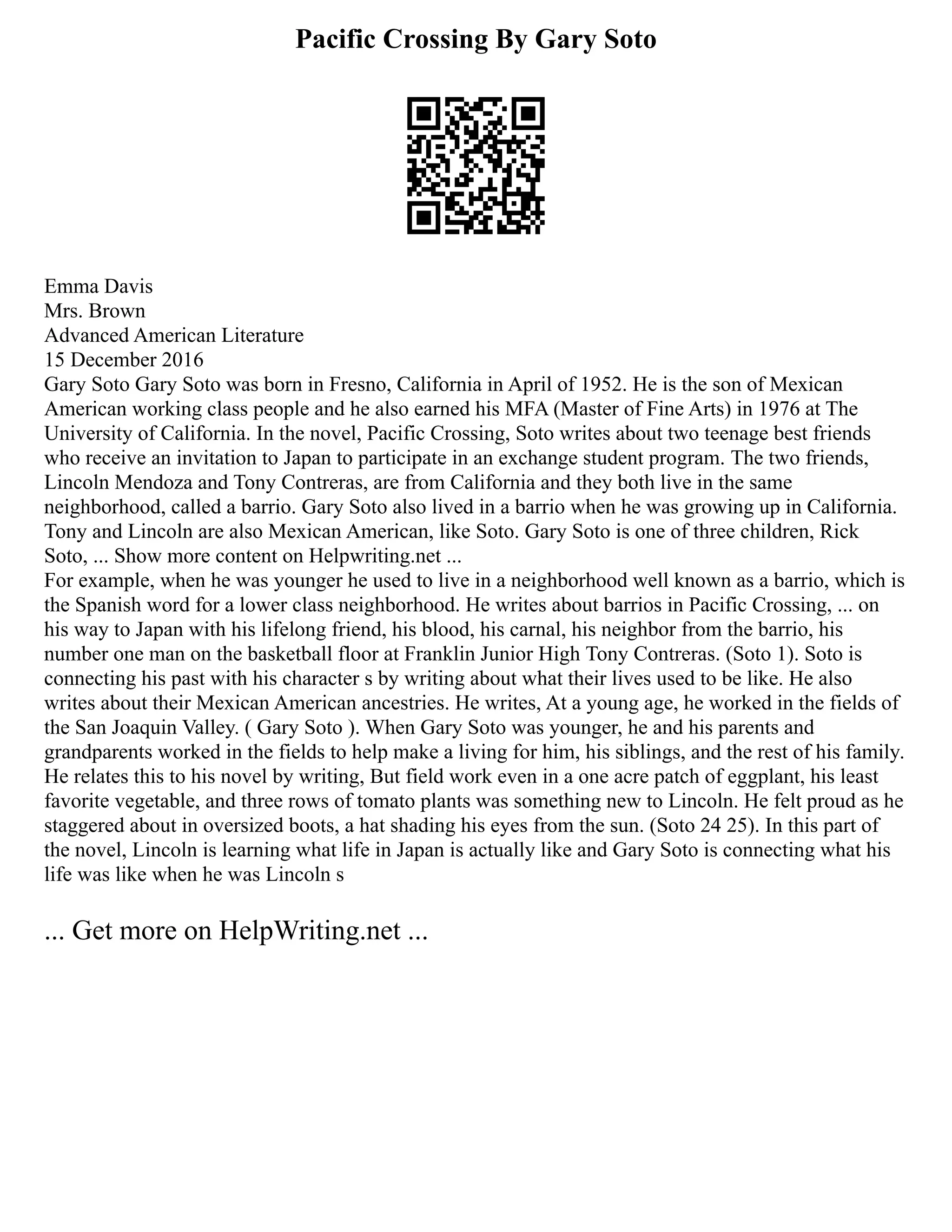Pacific Crossing By Gary Soto
Emma Davis
Mrs. Brown
Advanced American Literature
15 December 2016
Gary Soto Gary Soto was born in Fresno, California in April of 1952. He is the son of Mexican
American working class people and he also earned his MFA (Master of Fine Arts) in 1976 at The
University of California. In the novel, Pacific Crossing, Soto writes about two teenage best friends
who receive an invitation to Japan to participate in an exchange student program. The two friends,
Lincoln Mendoza and Tony Contreras, are from California and they both live in the same
neighborhood, called a barrio. Gary Soto also lived in a barrio when he was growing up in California.
Tony and Lincoln are also Mexican American, like Soto. Gary Soto is one of three children, Rick
Soto, ... Show more content on Helpwriting.net ...
For example, when he was younger he used to live in a neighborhood well known as a barrio, which is
the Spanish word for a lower class neighborhood. He writes about barrios in Pacific Crossing, ... on
his way to Japan with his lifelong friend, his blood, his carnal, his neighbor from the barrio, his
number one man on the basketball floor at Franklin Junior High Tony Contreras. (Soto 1). Soto is
connecting his past with his character s by writing about what their lives used to be like. He also
writes about their Mexican American ancestries. He writes, At a young age, he worked in the fields of
the San Joaquin Valley. ( Gary Soto ). When Gary Soto was younger, he and his parents and
grandparents worked in the fields to help make a living for him, his siblings, and the rest of his family.
He relates this to his novel by writing, But field work even in a one acre patch of eggplant, his least
favorite vegetable, and three rows of tomato plants was something new to Lincoln. He felt proud as he
staggered about in oversized boots, a hat shading his eyes from the sun. (Soto 24 25). In this part of
the novel, Lincoln is learning what life in Japan is actually like and Gary Soto is connecting what his
life was like when he was Lincoln s
... Get more on HelpWriting.net ...
 