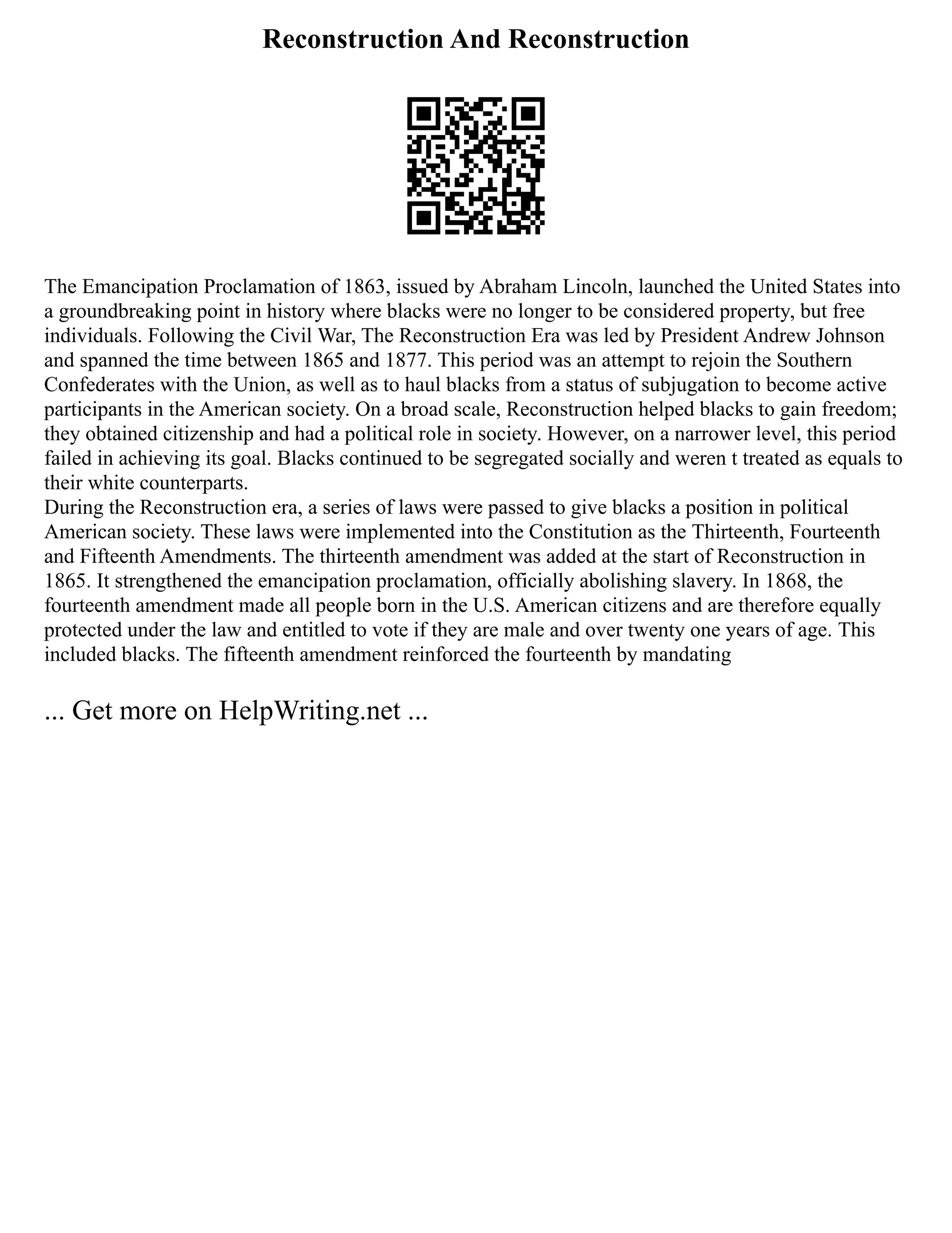 Reconstruction And Reconstruction
The Emancipation Proclamation of 1863, issued by Abraham Lincoln, launched the United States into
a groundbreaking point in history where blacks were no longer to be considered property, but free
individuals. Following the Civil War, The Reconstruction Era was led by President Andrew Johnson
and spanned the time between 1865 and 1877. This period was an attempt to rejoin the Southern
Confederates with the Union, as well as to haul blacks from a status of subjugation to become active
participants in the American society. On a broad scale, Reconstruction helped blacks to gain freedom;
they obtained citizenship and had a political role in society. However, on a narrower level, this period
failed in achieving its goal. Blacks continued to be segregated socially and weren t treated as equals to
their white counterparts.
During the Reconstruction era, a series of laws were passed to give blacks a position in political
American society. These laws were implemented into the Constitution as the Thirteenth, Fourteenth
and Fifteenth Amendments. The thirteenth amendment was added at the start of Reconstruction in
1865. It strengthened the emancipation proclamation, officially abolishing slavery. In 1868, the
fourteenth amendment made all people born in the U.S. American citizens and are therefore equally
protected under the law and entitled to vote if they are male and over twenty one years of age. This
included blacks. The fifteenth amendment reinforced the fourteenth by mandating
... Get more on HelpWriting.net ...
 