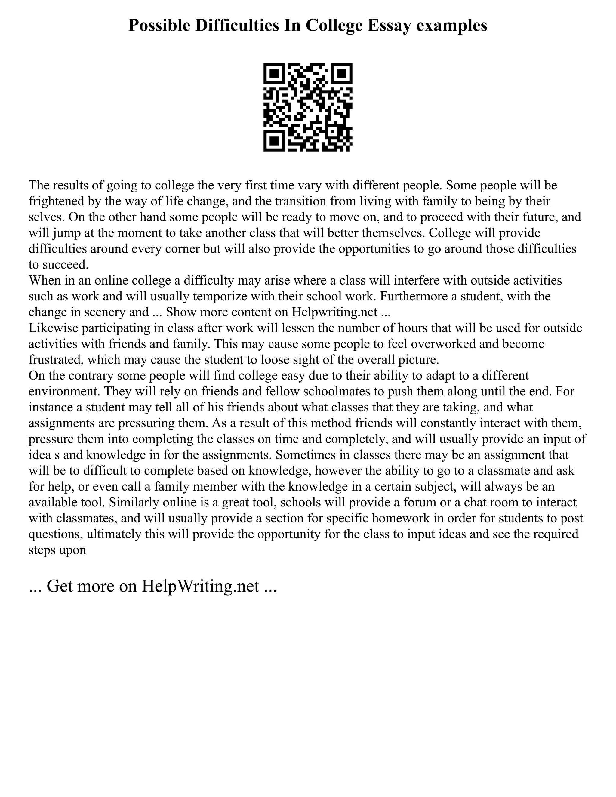 Possible Difficulties In College Essay examples
The results of going to college the very first time vary with different people. Some people will be
frightened by the way of life change, and the transition from living with family to being by their
selves. On the other hand some people will be ready to move on, and to proceed with their future, and
will jump at the moment to take another class that will better themselves. College will provide
difficulties around every corner but will also provide the opportunities to go around those difficulties
to succeed.
When in an online college a difficulty may arise where a class will interfere with outside activities
such as work and will usually temporize with their school work. Furthermore a student, with the
change in scenery and ... Show more content on Helpwriting.net ...
Likewise participating in class after work will lessen the number of hours that will be used for outside
activities with friends and family. This may cause some people to feel overworked and become
frustrated, which may cause the student to loose sight of the overall picture.
On the contrary some people will find college easy due to their ability to adapt to a different
environment. They will rely on friends and fellow schoolmates to push them along until the end. For
instance a student may tell all of his friends about what classes that they are taking, and what
assignments are pressuring them. As a result of this method friends will constantly interact with them,
pressure them into completing the classes on time and completely, and will usually provide an input of
idea s and knowledge in for the assignments. Sometimes in classes there may be an assignment that
will be to difficult to complete based on knowledge, however the ability to go to a classmate and ask
for help, or even call a family member with the knowledge in a certain subject, will always be an
available tool. Similarly online is a great tool, schools will provide a forum or a chat room to interact
with classmates, and will usually provide a section for specific homework in order for students to post
questions, ultimately this will provide the opportunity for the class to input ideas and see the required
steps upon
... Get more on HelpWriting.net ...
 