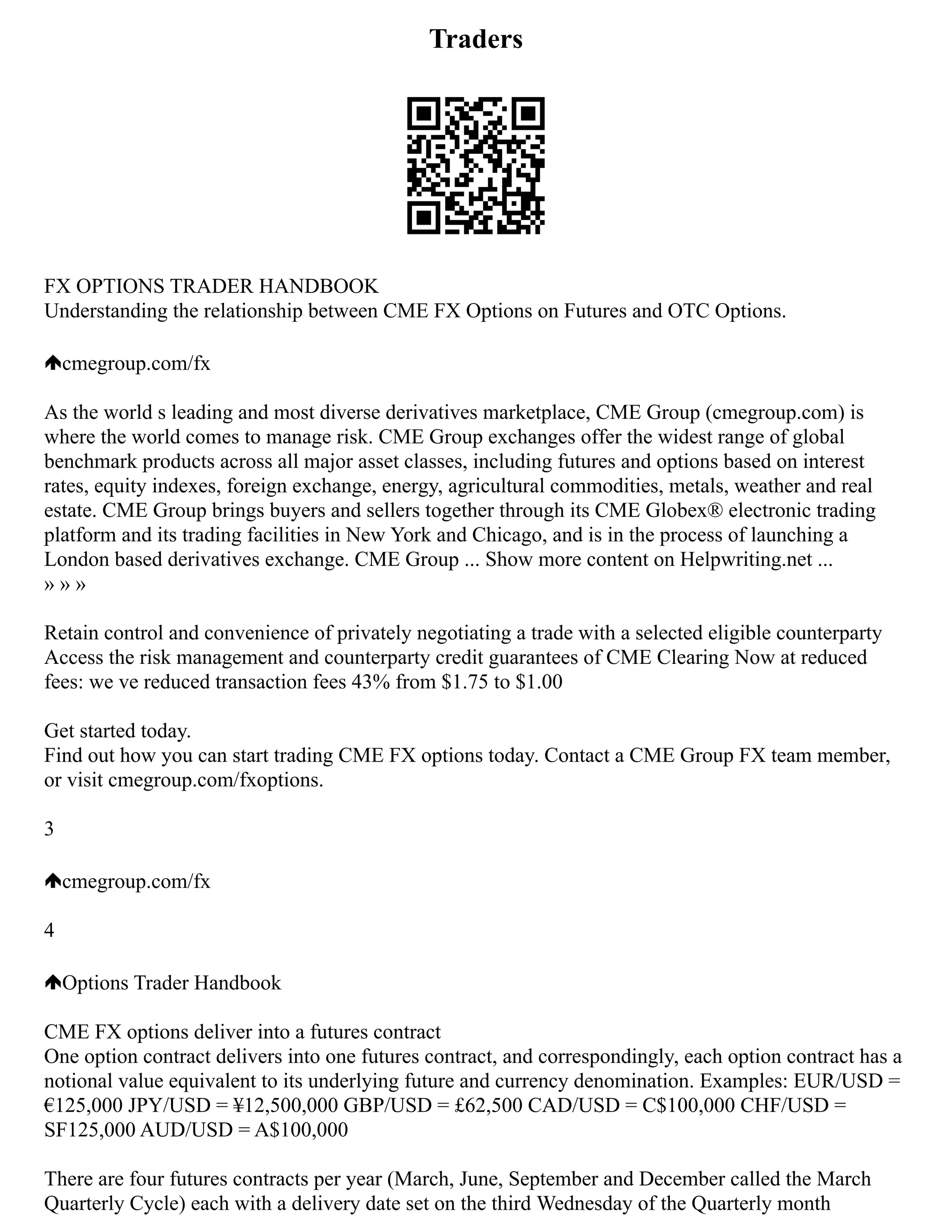 Traders
FX OPTIONS TRADER HANDBOOK
Understanding the relationship between CME FX Options on Futures and OTC Options.
cmegroup.com/fx
As the world s leading and most diverse derivatives marketplace, CME Group (cmegroup.com) is
where the world comes to manage risk. CME Group exchanges offer the widest range of global
benchmark products across all major asset classes, including futures and options based on interest
rates, equity indexes, foreign exchange, energy, agricultural commodities, metals, weather and real
estate. CME Group brings buyers and sellers together through its CME Globex® electronic trading
platform and its trading facilities in New York and Chicago, and is in the process of launching a
London based derivatives exchange. CME Group ... Show more content on Helpwriting.net ...
» » »
Retain control and convenience of privately negotiating a trade with a selected eligible counterparty
Access the risk management and counterparty credit guarantees of CME Clearing Now at reduced
fees: we ve reduced transaction fees 43% from $1.75 to $1.00
Get started today.
Find out how you can start trading CME FX options today. Contact a CME Group FX team member,
or visit cmegroup.com/fxoptions.
3
cmegroup.com/fx
4
Options Trader Handbook
CME FX options deliver into a futures contract
One option contract delivers into one futures contract, and correspondingly, each option contract has a
notional value equivalent to its underlying future and currency denomination. Examples: EUR/USD =
€125,000 JPY/USD = ¥12,500,000 GBP/USD = £62,500 CAD/USD = C$100,000 CHF/USD =
SF125,000 AUD/USD = A$100,000
There are four futures contracts per year (March, June, September and December called the March
Quarterly Cycle) each with a delivery date set on the third Wednesday of the Quarterly month
 