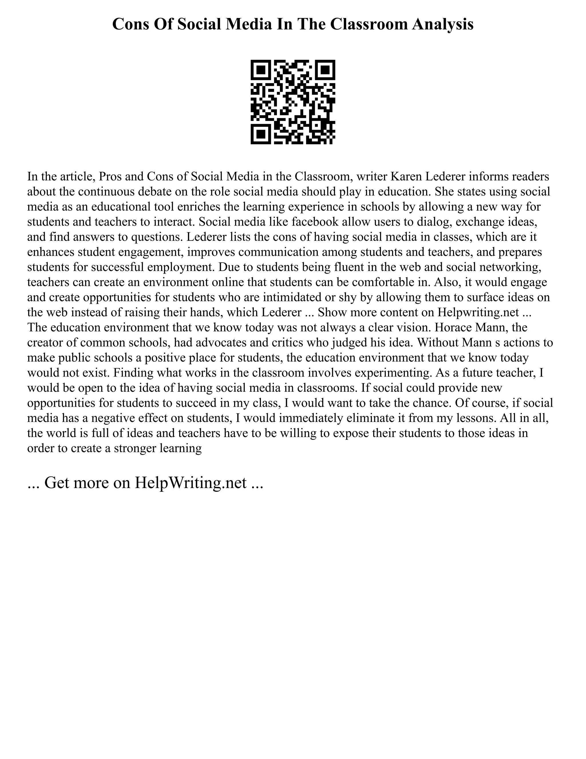 Cons Of Social Media In The Classroom Analysis
In the article, Pros and Cons of Social Media in the Classroom, writer Karen Lederer informs readers
about the continuous debate on the role social media should play in education. She states using social
media as an educational tool enriches the learning experience in schools by allowing a new way for
students and teachers to interact. Social media like facebook allow users to dialog, exchange ideas,
and find answers to questions. Lederer lists the cons of having social media in classes, which are it
enhances student engagement, improves communication among students and teachers, and prepares
students for successful employment. Due to students being fluent in the web and social networking,
teachers can create an environment online that students can be comfortable in. Also, it would engage
and create opportunities for students who are intimidated or shy by allowing them to surface ideas on
the web instead of raising their hands, which Lederer ... Show more content on Helpwriting.net ...
The education environment that we know today was not always a clear vision. Horace Mann, the
creator of common schools, had advocates and critics who judged his idea. Without Mann s actions to
make public schools a positive place for students, the education environment that we know today
would not exist. Finding what works in the classroom involves experimenting. As a future teacher, I
would be open to the idea of having social media in classrooms. If social could provide new
opportunities for students to succeed in my class, I would want to take the chance. Of course, if social
media has a negative effect on students, I would immediately eliminate it from my lessons. All in all,
the world is full of ideas and teachers have to be willing to expose their students to those ideas in
order to create a stronger learning
... Get more on HelpWriting.net ...
 