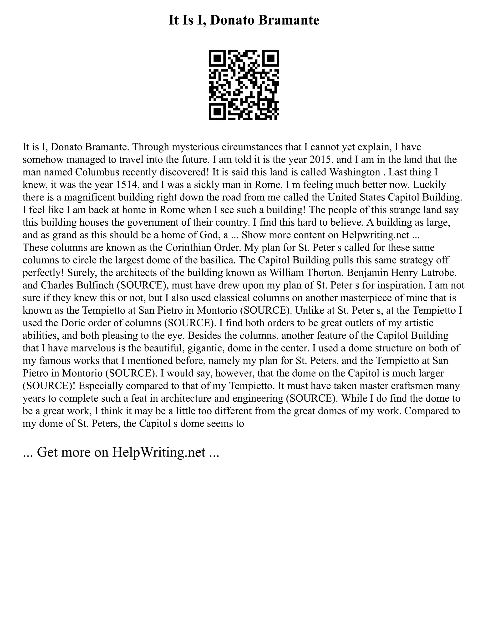 It Is I, Donato Bramante
It is I, Donato Bramante. Through mysterious circumstances that I cannot yet explain, I have
somehow managed to travel into the future. I am told it is the year 2015, and I am in the land that the
man named Columbus recently discovered! It is said this land is called Washington . Last thing I
knew, it was the year 1514, and I was a sickly man in Rome. I m feeling much better now. Luckily
there is a magnificent building right down the road from me called the United States Capitol Building.
I feel like I am back at home in Rome when I see such a building! The people of this strange land say
this building houses the government of their country. I find this hard to believe. A building as large,
and as grand as this should be a home of God, a ... Show more content on Helpwriting.net ...
These columns are known as the Corinthian Order. My plan for St. Peter s called for these same
columns to circle the largest dome of the basilica. The Capitol Building pulls this same strategy off
perfectly! Surely, the architects of the building known as William Thorton, Benjamin Henry Latrobe,
and Charles Bulfinch (SOURCE), must have drew upon my plan of St. Peter s for inspiration. I am not
sure if they knew this or not, but I also used classical columns on another masterpiece of mine that is
known as the Tempietto at San Pietro in Montorio (SOURCE). Unlike at St. Peter s, at the Tempietto I
used the Doric order of columns (SOURCE). I find both orders to be great outlets of my artistic
abilities, and both pleasing to the eye. Besides the columns, another feature of the Capitol Building
that I have marvelous is the beautiful, gigantic, dome in the center. I used a dome structure on both of
my famous works that I mentioned before, namely my plan for St. Peters, and the Tempietto at San
Pietro in Montorio (SOURCE). I would say, however, that the dome on the Capitol is much larger
(SOURCE)! Especially compared to that of my Tempietto. It must have taken master craftsmen many
years to complete such a feat in architecture and engineering (SOURCE). While I do find the dome to
be a great work, I think it may be a little too different from the great domes of my work. Compared to
my dome of St. Peters, the Capitol s dome seems to
... Get more on HelpWriting.net ...
 